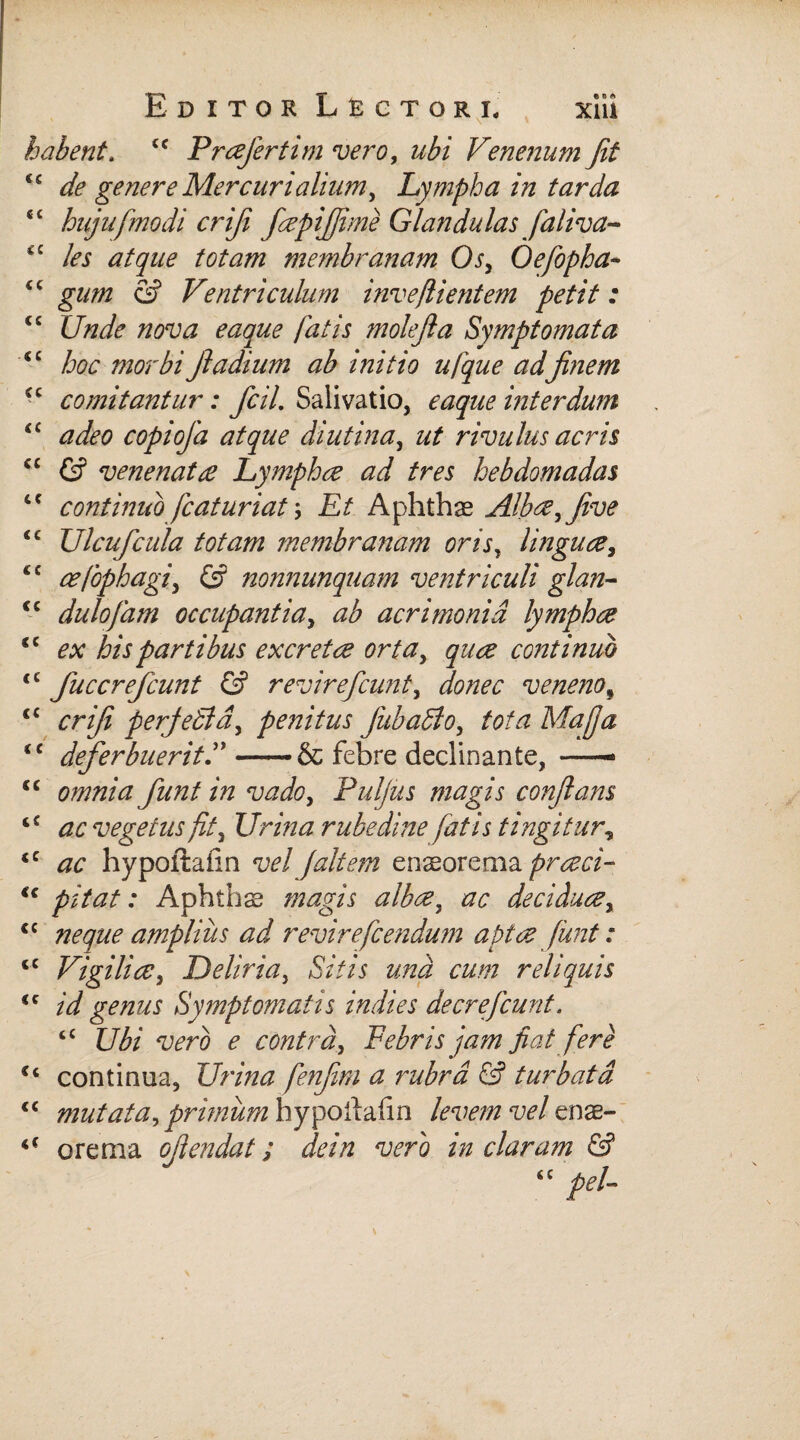 e o <*» xm cc «t CC cc cc cc cc Editor Lectori, habent. tc Profert i m vero, ubi Venenum Jit de genere Mercurialium, Lympha in tarda hujufmodi criji faepijfime Glandulas faliva- les atque totam membranam Os, Oefopha- gum & Ventriculum inveflientem petit: Unde nova eaque fatis molejla Symptomata hoc morbi jladium ab initio ufque adfinem comitantur: fcil. Salivatio, eaque interdum adeo copiofa atque diutina, ut rivulus acris & venenato Lympho ad tres hebdomadas continuo fiaturiat \ Et Aphthae Albae, five Ulcufcula totam membranam oris, linguae, cefophagi, & nonnunquam ventriculi glan- dulojam occupantia, ab acrimonia lymphae ex his partibus excretae orta, quae continuo fuccrefcunt & revireficunt, donec venenof crifi perjedid, penitus fiubadlo, /0/^ Majja deferbuerit—•& febre declinante, — c omnia funt in vado, Puljus magis confiam £ <20 vegetus fit. Urina rubedine fatis tingitur, c hypoftafin vel Jait em enaeorema proeci- c ; Aphthae «wrgVj <20 deciduae, c amplius ad revirefiendum aptae funt: c Vigiliae, Deliria, &VA una cum reliquis c /V/ genus Symptomatis indies de cr e fiunt. tC Ubi vero e contra. Febris jam jiat fere ‘ continua. Urina fenfim a rubra & turbata c mutata, primum hypollalin vel enae- f orema ofiendat; dein vero in claram &