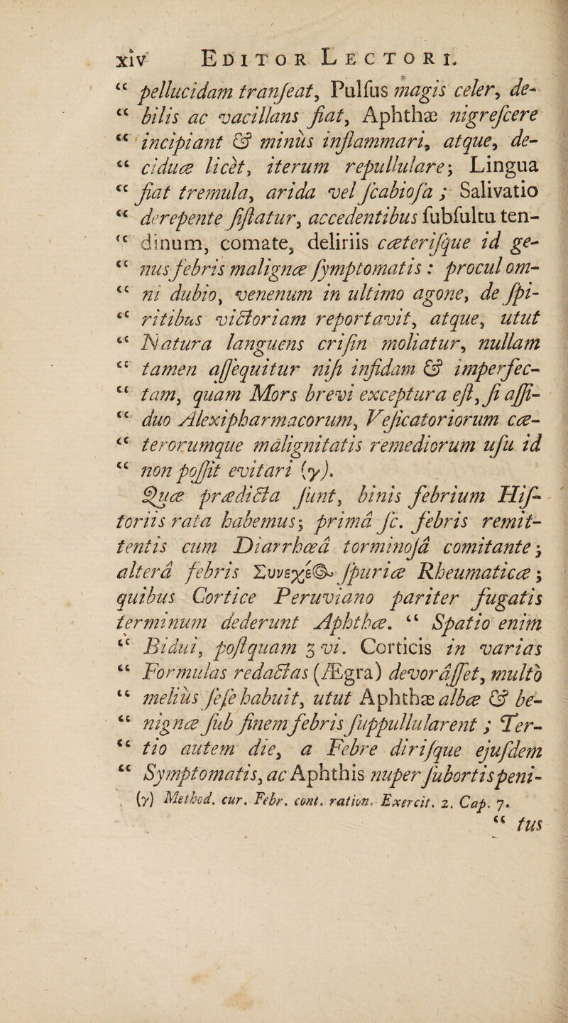 “ pellucidam tranjeat, Palfas magis celer, <c A7/r ac vacillans jiat, Aphthae nigrefeere “ incipiant & miniis inflammari, atque, de- cc c i duce licet, iterum repullulare; Lingua “jiat tremula, vel Jcabiofa ; Salivatio £c derepente Jiftatur, accedentibus fubfultu ten- dinum, comate5 deliriis caterijque id ge- cc nus febris malignae fymptomatis: procul om- “ ni dubio, venenum in ultimo agone, de jpi- eC ritibus vi di oriam reportavit, atque, utut cC Tuatur a languens crijin moliatur, nullam C£ tamen ajjequitur niji injidam & imperfec- Cl tam, quam Mors brevi exceptura ejl,fiajji tc duo Alexiphar macorum, Vejicatoriorum ca- £C ter orumque malignitatis remediorum ufu id “ non pojjit evitari [y). djua pr redi di a jiint, binis febrium Hifl foriis rata habemus; prima jc. febris remit¬ tentis cum Diarrhoea torminojd comitante, altera febris fpuria Rheumatica; quibus Cortice Peruviano pariter fugatis terminum dederunt Aphtha. “ Spatio enim cc Bidui, pojlquam 3 w. Corticis varias <c Formulas redadias (TEgra) devordjfet, multo “ melius fefehabuit, utut Aphthabalbae & be- “ nigna Jhb finemfebrisfuppullularent; Fer- <c tio autem die, <2 dirijque ejufdem “ Symptomatis, ac Aphthis nuper Jubortis peni- (y) Method. cur. iv£r. ration. Exercit. z. Cap. 7.