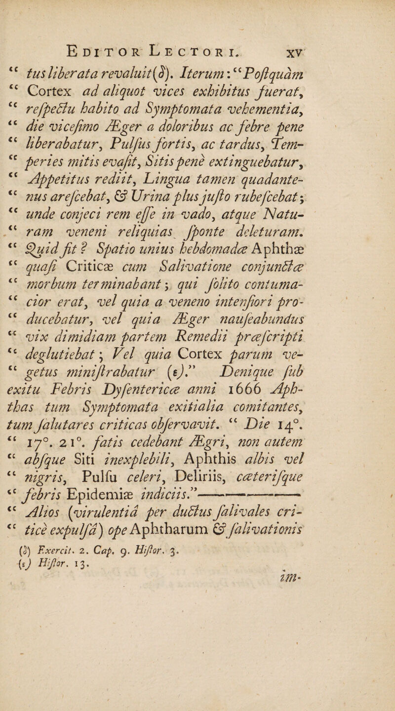 ‘£ tus liberata revaluit [fi). Iterum:c£Pofiqudm ££ Cortex ad aliquot vices exhibitus fuerat, cc refpedlu habito ad Symptomata vehementia, <c vi ce fimo /Eger a doloribus ac febre pene €£ liberabatur, Pulfusfortisy ac tardusy Fem- cc peri es mitis evafity Sitis pene extinguebatury <c Appetitus rediit, Lingua tamen quadante- €C nus arefiebat, © Urina plus jufio rubefiebat; <c 2/7Z2& conjeci rem ejfie in vado, 27/^2/<? Natu- <£ veneni reliquias fponte deleturam• <£ Hjuidfit? Spatio unius hebdomadae Aphthas ££ quoji Criticae Salivatione conjunBce ££ morbum terminabant \ qui folito coniuma- ££ eraty vel quia a veneno interfor i pro- “ ducebatur, w/ gw/tf /Eger naufe abundus £C vix dimidiam partem Remedii prcefiripti £c deglutiebat; Z7^/ ^2/227 Cortex parum ve- C£ getus minifirabatur (e)/ Denique fub exitu Febris Dy[entericae anni 1666 ^<6- thas ^2/272 Symptomata exitialia comitantesy tum falutares criticas obfervavit. ££ Die 140. *£ 170. 210. fatis cedebant /Egri, non autem cc ab [que Siti inexplebili y Aphthis albis vel £t nigris, Pulfu celeriy Deliriis, cceterifque <c febris Epidemiae indiciis E—--- <c yf/w (virulentia per duttusfalivales cri« <£ tice expnlfd) ^Aphtharum &falivationis F.xercit. 2. CV?/>. q. Hi flor, X, (sj Hijlor. 13.