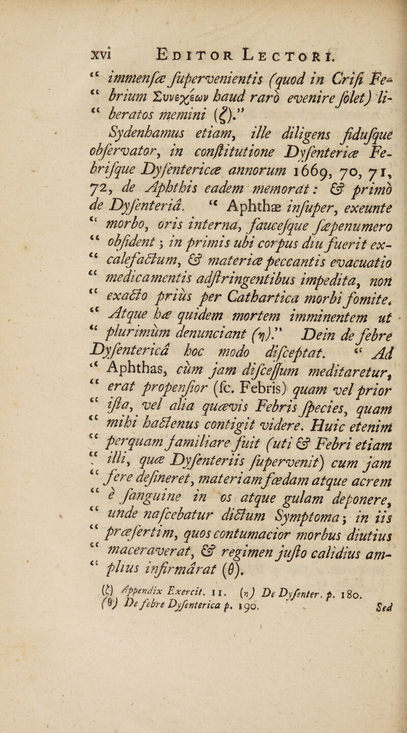 <c tmmenfce fupervenientis (quod in Criji Fe- ct brium 'Zvvtyjm haud raro evenirefolet) ii- <c beratos flemini (£)f Sydenhamus etiam, ille diligens fidufque obfervator5 in conflitutione Dyfenterice Fe¬ bri/que Dyfentericce annorum 1*669, 70, 71, 72, de Aphthis eadem memorat: & primo de Dyfenterid. <c Aphthas infuper, exeunte morbo, cr/j interna, faucefque (iepenumero <s obfident; primis ubi corpus diu fuerit ex- c< calefactum, © mater ice peccantis evacuatio medicamentis adjlringentibus impedita, tza/z <c exaffio prius per Cathartica morbi fomite, Atque hce quidem mortem imminentem ut <£ plurimum denunciant (fP Dein de febre Dyfenterica hoc modo di Coeptat, ‘f Aphthas, jam difcejjum meditareturi “ erai propenfor (fc. Febris) quam vel prior ifta. vel alia qucevis Febris fpecies, gw*#* tnihi haClenus contigit videre, Huic etenim 'c perquam familiare fuit (uti & Febri etiam - tlhy quce Dyfenteriis fupervemt) cum jam fere defmeret, materiam foedam atque acrem e fanguine m os atque gulam deponere, unde nafcebatur didum Symptoma $ in iis c prcefertim, quos contumacior morbus diutius c< maceraverat, <S? regimen juflo calidius am- iv piius infirmdrat ($). (>) appendix Exercit. Ii. (55 ) DeDyfsnter, p, 180. fOJ De febre Dyfenterica p. 190., .