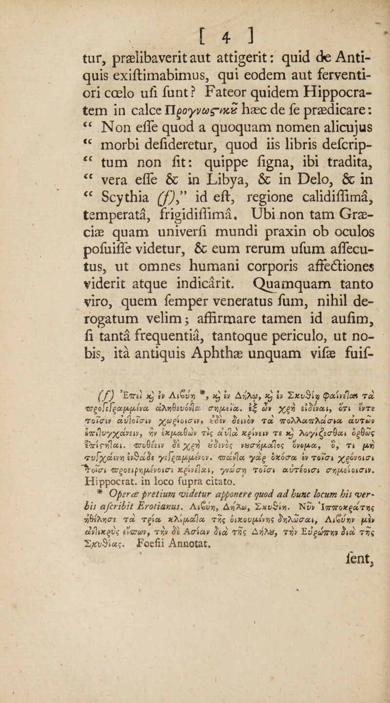 tur, praelibaverit aut attigerit: quid de Anti¬ quis exiftimabimus, qui eodem aut ferventi- ori coelo ufi funt ? Fateor quidem Hippocra¬ tem in calce ngoyvug-t-xx haec de fe praedicare: cc Non efle quod a quoquam nomen alicujus ic morbi defideretur, quod iis libris defcrip- *c tum non fit: quippe figna, ibi tradita, *c vera efle & in Libya, & in Delo, & in cc Scythia (j)” id eft, regione calidiffima, temperata, frigidiflima. Ubi non tam Grae¬ ciae quam univerfi mundi praxin ob oculos pofuifie videtur, & eum rerum ufum aflecu- tus, ut omnes humani corporis affe&iones viderit atque indicarit. Quamquam tanto viro, quem femper veneratus fum, nihil de¬ rogatum velim; affirmare tamen id aufim, fi tanta frequentia, tantoque periculo, ut no¬ bis, ita antiquis Aphthae unquam vifae fuif- (f) ’E9te< x) [V AiQvy jcJ h Ai£j Iv 'ZkvQUq (pouvdcn rd ^:^o[zf^ix^[Ajivcc dhyiQzvovlz. ervi[aux. if uv %(>'/) stSeva,t, cti zvrs TqTpiv dvloTazv v, iolv Sswov Td TroXXa.TrhacrKx. uvtwv Z7rflvy%dvzii>, qv zKpot&uv Ttq dvld x^zvnv te xj Aoy^ecrGat bgfbaq a ■* V v »\ / n >i «\ \ ZTirvilcci. ‘ZtTovEEH/ dE%gt) tsdzvoq vaaTi^ccloq 0VO[AC&, 0, Tl (AYj Tvfydivv) lv$d$E yzF^a[A[Asvcv. <mdvlcc ydg oxbcnz sv roTcrt ^bvotat o(£ri 'zrgoztpr/fAzvotcri jegivehzi, yvucrr) Tolai ocvTEQi&t crjj/xatoicrtv. Hippocrat. in loco fupra citato. * Operte pretium videtur apponere quod ad hunc locum his ver- bis afcrihit Erodemus. Aifivn, A^Aw, XxvSivi. N?v 4iWihyae rd t(det xhlfAxhz rvjq oizovfAivv}q hrihaaoci, Ai^vtjv fAEi> ctvlixgvq TYjV $1 Acriav <5W TA>5Aa, tjji> Evgdmiv citd rqq 'SjevSMcts. Foedi Annotat. lent,