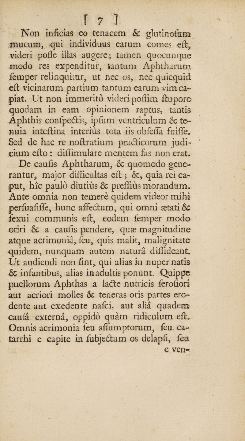 Non inficias eo tenacem & glutlnofixm mucum, qui individuus earum comes eft, videri pofte illas augere; tamen quocunque modo res expenditur, tantum Aphtharum femper relinquitur, ut nec os, nec quicquid eft vicinarum partium tantum earum vim ca¬ piat. Ut non immerito videri poffim ftupore quodam in eam opinionem raptus, tantis Aphthis confpedtis, ipfum ventriculum & te¬ nuia inteftina interius tota iis obfeffa fuifte. Sed de hac re noftratium pradticoram judi¬ cium efto : diffimulare mentem fas non erat. De caufis Aphtharum, & quomodo gene¬ rantur, major difficultas eft 3 &, quia rei ca¬ put, hic paulo diutius & preffius morandum. Ante omnia non temere quidem videor mihi perfuafifie, hunc affedtum, qui omni ^tati & fexui communis eft, eodem femper modo oriri & a caufis pendere, qus magnitudine atque acrimonia, feu, quis malit, malignitate quidem, nunquam autem natura diffideant. Ut audiendi non fint, qui alias in nuper natis & infantibus, alias inadultis ponunt. Quippe puellorum Aphthas a ladte nutricis ferofiori aut acriori molles & teneras oris partes ero¬ dente aut exedente nafci, aut alia quaderm j. caufa externa, oppido quam ridiculum eft. Omnis acrimonia feu aftumptorum, feu ca- tarrhi e capite in fubjedtum os delapfi, feu e ven«*