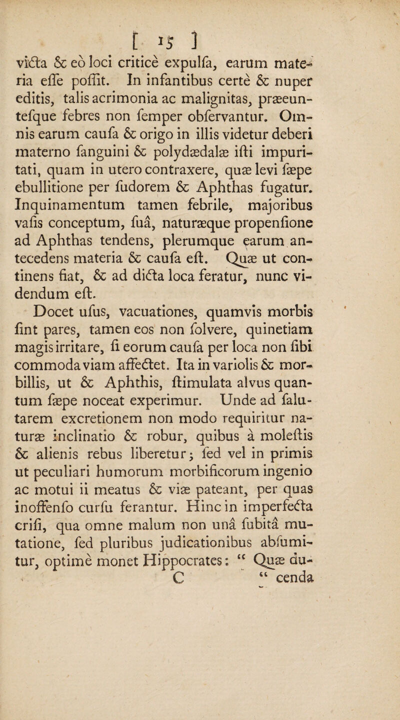 r »5 i vidta & eo loci critice expulfa, earum mate¬ ria effe poffit. In infantibus certe & nuper editis, talis acrimonia ac malignitas, praeeun- tefque febres non femper obfervantur. Om¬ nis earum caufa & origo in illis videtur deberi materno fanguini & polydasdalas ifti impuri¬ tati, quam in utero contraxere, quas levi faepe ebullitione per fudorem & Aphthas fugatur. Inquinamentum tamen febrile, majoribus vafis conceptum, fua, naturaeque propenfione ad Aphthas tendens, plerumque earum an¬ tecedens materia & caufa eft. Quae ut con¬ tinens fiat, & ad difta loca feratur, nunc vi¬ dendum eft. Docet ufus, vacuationes, quamvis morbis fint pares, tamen eos non folvere, quinetiam magis irritare, fi eorum caufa per loca non fibi commoda viam affedtet. Ita in variolis & mor¬ billis, ut & Aphthis, ftimulata alvus quan¬ tum faspe noceat experimur. Unde ad falu- tarem excretionem non modo requiritur na¬ turas inclinatio & robur, quibus a moleftis & alienis rebus liberetur; fed vel in primis ut peculiari humorum morbificorum ingenio ac motui ii meatus & viae pateant, per quas inofifenfo curfu ferantur. Hinc in imperfefta crifi, qua omne malum non una fubita mu¬ tatione, fed pluribus judicationibus abfumi- tur, optime monet Hippocrates: ‘c Quas du- C “ cenda