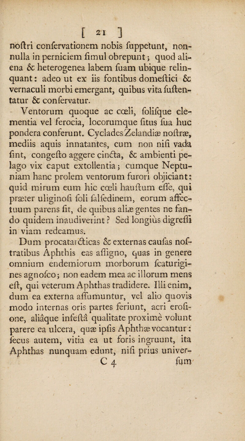 noftri confervationem nobis fuppetunt, non¬ nulla in perniciem fimul obrepunt; quod ali¬ ena & heterogenea labem fuam ubique relin¬ quant : adeo ut ex iis fontibus domeftici & vernaculi morbi emergant, quibus vita fuften- tatur & confervatur. Ventorum quoque ac coeli, foliique cle¬ mentia vel ferocia, locorumque litus fua huc pondera conferunt. Cyclades Zelandis noftrae, mediis aquis innatantes, cum non nili vada fint, congefto aggere cinfta, & ambienti pe¬ lago vix caput extollentia; cumque Neptu¬ niam hanc prolem ventorum furori objiciant: quid mirum eum hic coeli hauftum effe5 qui praeter uliginoli foli falfedinem, eorum affec¬ tuum parens lit, de quibus ali^ gentes ne fan¬ do quidem inaudiverint ? Sed longius digreffi in viam redeamus. Dum procataiZticas & externas caufas nof- tratibus Aphthis eas affigno, quas in genere omnium endemiorum morborum fcaturigi- nes agnofco; non eadem mea ac illorum mens eft, qui veterum Aphthas tradidere. Illi enim, dum ea externa affumuntur, vel alio quovis modo internas oris partes feriunt, acri eroli- one, aliaque infelta qualitate proxime volunt parere ea ulcera, quae iplis Aphthae vocantur: fecus autem, vitia ea ut foris ingruunt, ita Aphthas nunquam edunt, nifi prius univer- C 4 fum