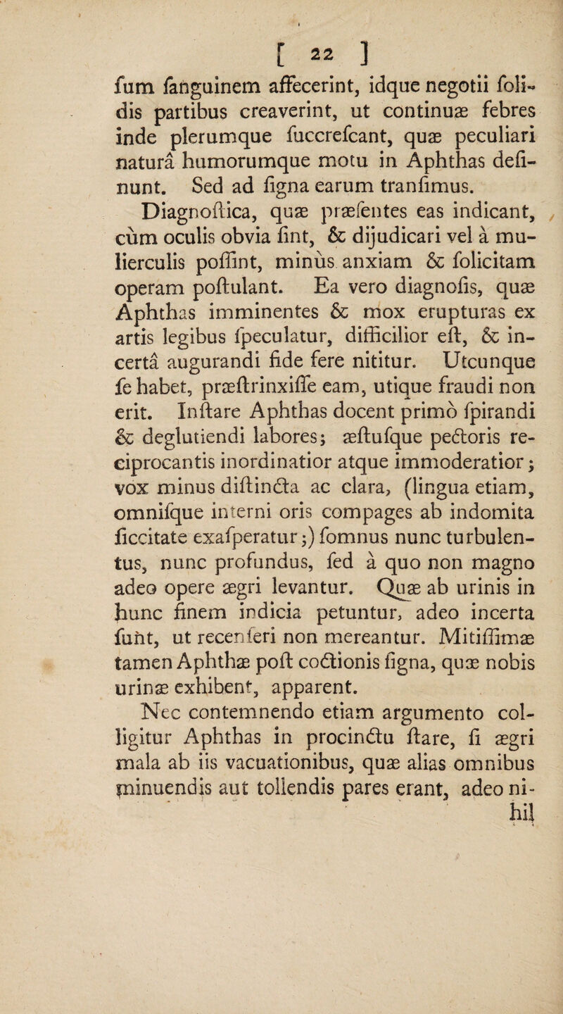 fum fanguinem affecerint, idque negotii foli- dis partibus creaverint, ut continuas febres inde plerumque fuccrefcant, quae peculiari natura humorumque motu in Aphthas defi- nunt. Sed ad figna earum tranfimus. Diagnoftica, quae praefentes eas indicant, cum oculis obvia fint, & dijudicari vel a mu¬ lierculis poffint, miniis anxiam & folicitam operam poftulant. Ea vero diagnofis, quae Aphthas imminentes & mox erupturas ex artis legibus {peculatur, difficilior eft, & in¬ certa augurandi fide fere nititur. Utcunque fe habet, praeftrinxiffe eam, utique fraudi non erit. Inflare Aphthas docent primo fpirandi & deglutiendi labores; aeftufque pe£toris re¬ ciprocantis inordinatior atque immoderatior; vox minus diftindta ac clara, (lingua etiam, omnifque interni oris compages ab indomita ficcitate exafperatur;) fomnus nunc turbulen¬ tus, nunc profundus, fed a quo non magno adeo opere segri levantur. Quae ab urinis in hunc finem indicia petuntur, adeo incerta fuftt, ut recenferi non mereantur. Mitiffimae tamen Aphthae poft codtionis figna, qux nobis urinae exhibent, apparent. Nec contemnendo etiam argumento col¬ ligitur Aphthas in procin&u flare, fi aegri mala ab iis vacuationibus, quae alias omnibus minuendis aut tollendis pares erant, adeo ni-