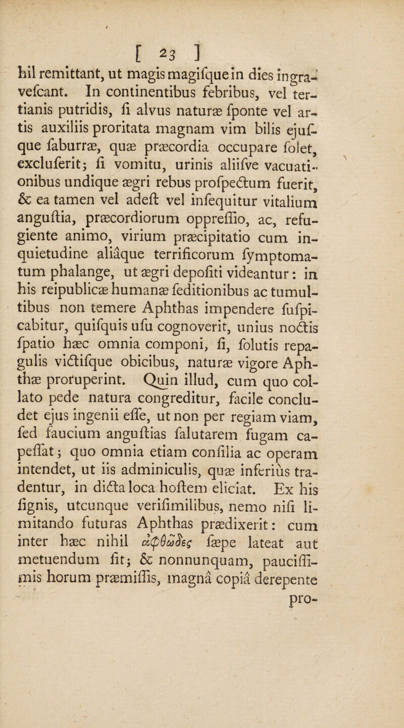 hil remittant, ut magismagifquein dies ingra- vefcant. In continentibus febribus, vel ter¬ tianis putridis, fi alvus naturae fponte vel ar¬ tis auxiliis proritata magnam vim bilis ejufi. que faburrae, quae praecordia occupare folet, excluferit; fi vomitu, urinis aliifve vacuati- onibus undique aegri rebus profpedum fuerit, & ea tamen vel adeft vel infequitur vitalium anguftia, praecordiorum oppreffio, ac, refu¬ giente animo, virium praecipitatio cum in¬ quietudine aliaque terrificorum fymptoma- tum phalange, ut aegri depofiti videantur: in his reipublicae humanae feditionibus ac tumul¬ tibus non temere Aphthas impendere fufpi- cabitur, quifquis ufu cognoverit, unius nodis fpatio haec omnia componi, fi, folutis repa¬ gulis vidifque obicibus, naturae vigore Aph¬ thae proruperint. Quin illud, cum quo coi- lato pede natura congreditur, facile conclu¬ det ejus ingenii effe, ut non per regiam viam, fed faucium anguftias falutarem fugam ca- peffat; quo omnia etiam confilia ac operam intendet, ut iis adminiculis, quae inferius tra¬ dentur, in dida loca hoftem eliciat. Ex his lignis, utcunque verifimilibus, nemo nifi li¬ mitando futuras Aphthas praedixerit: cum inter haec nihil faepe lateat aut metuendum fit; & non nunquam, pauciffi- mis horum praemiffis, magna copia derepente pro-