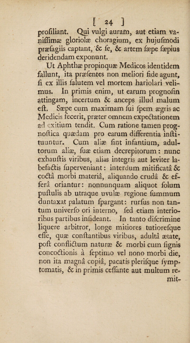 profiliant. Qui vulgi auram, aut etiam va- niffimae gloriolae choragium, ex hujufmodi praefagiis captant, & fe, & artem faepe faepius deridendam exponunt. Ut Aphthae propinquae Medicos identidem fallunt, ita praefentes non meliori fide agunt, fi ex illis falutern vel mortem hariolari veli¬ mus, In primis enim, ut earum prognofin attingam, incertum & anceps illud malum eft. Saepe cum maximam fui fpem aegris ac Medicis fecerit, praeter omnem expeCtationem ad exitium tendit. Cum ratione tamen prog- noftica quaedam pro earum differentia infti- tuuntur. Cum aliae fint infantium, adul¬ torum allx, fuae etiam decrepitorum: nunc exhauftis viribus, alias integris aut leviter la¬ befactis fuperveniant: interdum mitificata & coCta morbi materia, aliquando cruda & ef¬ fera oriantur: nonnunquam aliquot folum puftulis ab utraque uvulae regione fummum duntaxat palatum fpargant: rurfus non tan¬ tum univerfo ori interno, fed etiam interio¬ ribus partibus iniideant. In tanto difcrimine Jiquere arbitror, longe mitiores tutiorefque effe, quae conflantibus viribus, adulta state, poft confiidum naturae & morbi cum fignis concoCtionis a feptimo vel nono morbi die, non ita magna copia, pacatis plerifque fymp- fcomatis, & in primis ceffante aut multum re- mit- -