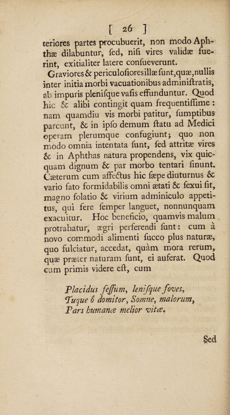 teriores partes procubuerit, non modo Aph¬ thae dilabuntur, fed, nifi vires validas fue¬ rint, exitialiter latere confueverunt. Graviores &periculofiores illae funt, quas, nullis inter initia morbi vacuationibus adminiftratis, ab impuris plenifque vafis effunduntur.. Quod hic & alibi contingit quam frequentiffime : nam quamdiu vis morbi patitur, fumptibus parcunt, & in ipfc demum ftatu ad Medici operam plerumque confugiunt * quo non modo omnia intentata funt, fed attritae vires & in Aphthas natura propendens^ vix quic- quam dignum & par morbo tentari finunt. Caeterum cum affeftus hic faepe diuturnus & vario fato formidabilis omni aetati & fexui fit, magno folatio & virium adminiculo appeti¬ tus, qui fere femper languet, nonnunquam exacuitur. Hoc beneficio, quamvis malum protrahatur, aegri perferendi funt: cum a novo commodi alimenti fucco plus naturae, quo fulciatur, accedat, quam mora rerum, quae, praeter naturam funt, ei auferat. Quod cum primis videre eft, cum Placidus feffum, lenifque foves, Puque o domitor, Somne, malorum > Pars humanae melior vitee*