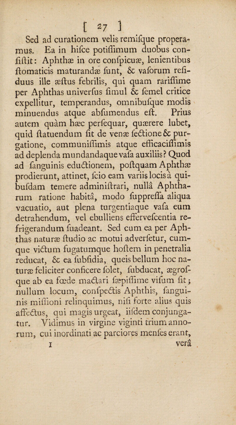 Sed ad curationem velis remifque propera¬ mus. Ea in hifce potiflimum duobus con¬ fidit: Aphthae in ore confpicuae, lenientibus ftomaticis maturandae funt, & vaforum refi- duus ille aeftus febrilis, qui quam rariffime per Aphthas univerfus fimul & femel critice expellitur, temperandus, omnibufque modis minuendus atque abfumendus eft. Prius autem quam hxc perfequar, quaerere lubet, quid ftatuendum fit de venae fedtione& pur¬ gatione, communiflimis atque efficaciffimis ad deplenda mundandaque vafa auxiliis? Quod ad fanguinis edudtionem, poftquam Aphthae prodierunt, attinet, fcio eam variis locis a qui- bufdam temere adminiftrari, nulla Aphtha¬ rum ratione habita, modo fupprefla aliqua vacuatio, aut plena turgentiaque vafa eum detrahendum, vel ebulliens effervefcentia re¬ frigerandum fuadeant. Sed cum ea per Aph¬ thas naturae ftudio ac motui adverfetur, cum¬ que vidtum fugatumque hofiem in penetralia reducat, & ea fubfidia, queis bellum hoc na¬ turae feliciter conficere folet, fubducat, aegrofi que ab ea foede madiari faepifiime vifum fit; nullum locum, confpedtis Aphthis, fangui¬ nis mifiioni relinquimus, nifi forte alius quis afFedtus, qui magis urgeat, iifdem conjunga¬ tur. Vidimus in virgine viginti trium anno¬ rum, cui inordinati ac parciores menfes erant, i vera . \