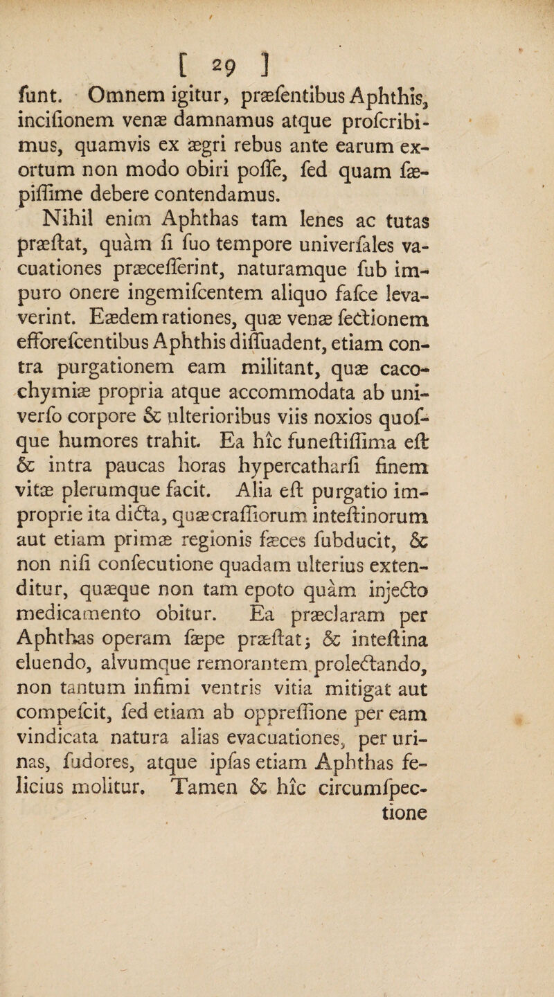 funt. Omnem igitur, praefentibus Aphthis, incifionem venae damnamus atque profcribi- mus, quamvis ex aegri rebus ante earum ex¬ ortum non modo obiri pofle, fed quam fe- piffime debere contendamus. Nihil enim Aphthas tam lenes ac tutas praeftat, quam fi fuo tempore univerlales va- cuationes pracefferint, naturamque fub im¬ puro onere ingemifcentem aliquo fafce leva¬ verint. Eaedem rationes, quae venae fe&ionem effbrefcentibus Aphthis diffuadent, etiam con¬ tra purgationem eam militant, quae caco- chymiae propria atque accommodata ab uni- verfo corpore & ulterioribus viis noxios quof- que humores trahit. Ea hic funeftiflima eft & intra paucas horas hypercatharfi finem vitae plerumque facit. Alia eft purgatio im¬ proprie ita difta, quaecrafiiorum inteftinorum aut etiam prims regionis feces fubducit, & non nifi confecutione quadam ulterius exten¬ ditur, quaeque non tam epoto quam injedto medicamento obitur. Ea praeclaram per Aphthas operam fepe praeftat} & inteftina eluendo, alvumque remoraritem prolectando, non tantum infimi ventris vitia mitigat aut compefcit, fed etiam ab oppreffione per eam vindicata natura alias evacuationes, per uri¬ nas, fudores, atque ipfas etiam Aphthas fe¬ licius molitur. Tamen & hic circumfpec- tione