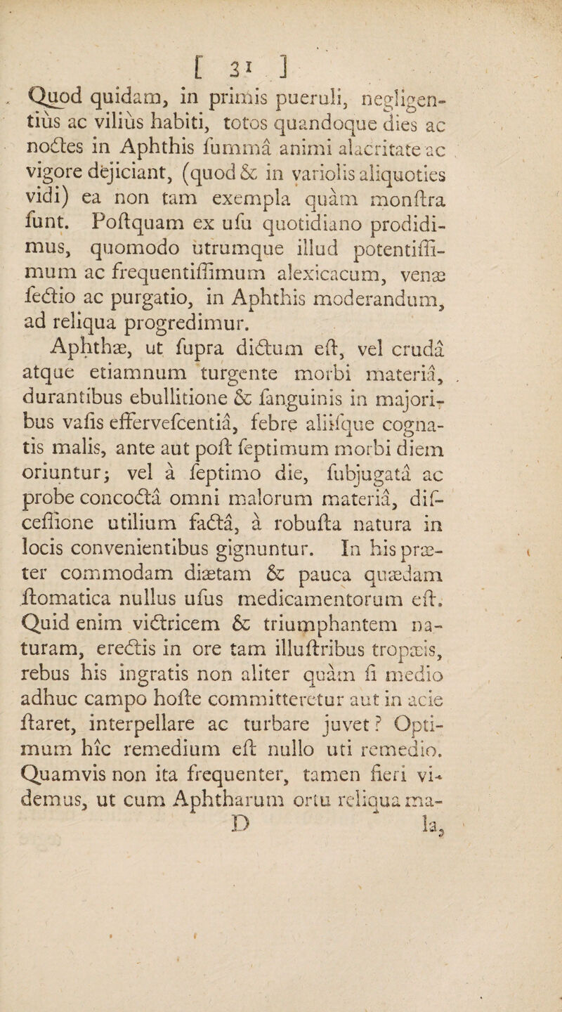 Quod quidam, in primis pueruli, negligen- tius ac vilius habiti, totos quandoque dies ac nodes in Aphthis fumma animi alacritate ac vigore dejiciant, (quod& in variolis aliquoties vidi) ea non tam exempla quam monftra funt. Poftquam ex ufu quotidiano prodidi¬ mus, quomodo utrumque illud potentiffi- mum ac frequentiffimum alexicacum, venas fedio ac purgatio, in Aphthis moderandum, ad reliqua progredimur. Aphthae, ut fupra didum eft, vel cruda atque etiamnum turgente morbi materia, durantibus ebullitione & fanguinis in majori¬ bus vaiis effervefcentia, febre aliifque cogna¬ tis malis, ante aut poft feptimum morbi diem oriuntur^ vel a feptimo die, fubjugata ac probe concoda omni malorum materia, dif- ceflione utilium fada, a robufta natura in locis convenientibus gignuntur. In his prae¬ ter commodam diaetam & pauca quaedam ilomatica nullus uius medicamentorum eft. Quid enim vidricem & triumphantem na¬ turam, eredis in ore tam illuftribus tropaeis, rebus his ingratis non aliter quam fi medio adhuc campo hofte committeretur aut in acie daret, interpellare ac turbare juvet ? Opti¬ mum hic remedium eft nullo uti remedio. Quamvis non ita frequenter, tamen heri vi¬ demus, ut cum Aphtharum ortu reliqua ma- D * !a. *y