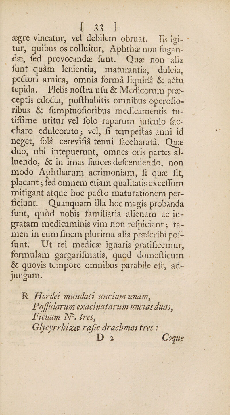 aegre vincatur, vel debilem obruat. Iis igi- - tur, quibus os colluitur, Aphthae non fugan¬ dae, fed provocandae funt. Quae non alia funt quam lenientia, maturantia, dulcia, pedtori amica, omnia forma liquida & adtu tepida. Plebs noftra ufu & Medicorum prae¬ ceptis edodta, pofthabitis omnibus operofio- ribus & fumptuofioribus medicamentis tu- tiffime utitur vel folo raparum jufculo lac- charo edulcorato; vel, fi tempeftas anni id neget, fola cerevifia tenui faccharata. Quae duo, ubi intepuerunt, omnes oris partes al¬ luendo, & in imas fauces defcendendo, non modo Aphtharum acrimoniam, fi quae fit, placant; fed omnem etiam qualitatis excefliim mitigant atque hoc padfo maturationem per¬ ficiunt. Quanquam illa hoc magis probanda funt, quod nobis familiaria alienam ac in¬ gratam medicaminis vim non refpiciant; ta¬ men in eum finem plurima alia praefcribi pof- funt. Ut rei medicae ignaris gratificemur, formulam gargarifmatis, quod domefticum & quovis tempore omnibus parabile eft, ad¬ jungam. R Hordei mundati unciam unam, PaJJularum exacinatarum uncias duas, Ficuum N°. tres, Glycyrrhizce rafce drachmas tres: D i Coque