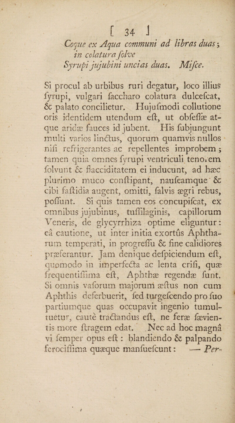 Coque ex Aqua communi ad libras duas ; in colatura folve Syrupi jujubini uncias duas. Mifce. Si procul ab urbibus rori degatur, loco illius fyrupi, vulgari faccharo colatura dulcefcat, & palato concilietur. Hujufmodi collutione oris identidem utendum eft, ut obfefiae at¬ que arida? fauces id jubent. His fubjungunt multi varios lindhis, quorum quamvis nullos nifi refrigerantes ac repellentes improbem; tamen quia omnes fyrupi ventriculi tenorem folvunt & flacciditatem ei inducunt, ad haec plurimo muco conftipant, naufeamque & cibi faftidia augent, omitti, falvis aegri rebus, poffunt. Si quis tamen eos concupifcat, ex omnibus jujubinus, tuffilaginis, capillorum. Veneris,, de glycyrrhiza optime eliguntur: ea cautione, ut inter initia exortus Aphtha¬ rum temperati, in progrefiix & fine calidiores praeferantur. Jam denique defpiciendurn eft, quomodo in Imperfedta ac lenta eri fi, quae frequentifilma eft, Aphthae regenda funt. Si omnis vaforum majorum aeftus non cum Aphthis deferbuerit, fed turgefeendo pro fuo partiumque quas occupavit ingenio tumul¬ tuetur, caute tradtandus eft, ne ferae fevien- tis more flragem edat. .Nec ad hoc magna vi femper opus eft : blandiendo & palpando ferocifSma quaeque manfuefeunt: —■ Per-