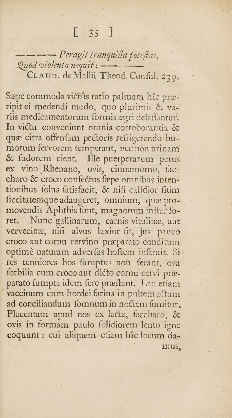 — — — — Peragit tranquilla fote flas, Quod violenta nequit;-- - Claud. de Mallii Theod. Conful, 239, Saepe commoda vidtus ratio palmam hic pne- ripit ei medendi modo, quo plurimis cz va¬ riis medicamentorum formis aegri delaflantur. In vidtu conveniunt omnia corroborantia & quae citra offenfam pedtoris refrigerando hu¬ morum fervorem temperant, nec non urinam & fudorem cient. Ille puerperarum potus ex vino Rhenano, ovis, cinnamomo, fac- charo & croco confedtus fepe omnibus inten¬ tionibus folus fatisfacit, & nifi calidior fitim ficcitatemque adaugeret, omnium, qua5 pro¬ movendis Aphthis funt, magnorum inftar fo¬ ret. Nunc gallinarum, carnis vitulinae, aut vervecinae, nifi alvus laxior fit, jus pauco croco aut cornu cervino praeparato conditum optime naturam adverfus hortem inftruit. Si res tenuiores hos fumptus non ferant, ova forbilia cum croco aut didto cornu cervi prae¬ parato fumpta idem fere praeftant. Lac etiam vaccinum cum hordei farina in pultem aftum ad conciliandum fomnumin nodtem fumi tu r* Placentam apud nos ex ladte, faccharo, & ovis in formam paulo folidiorem lento igne coquunt: cui aliquem etiam hic locum da¬ mus.