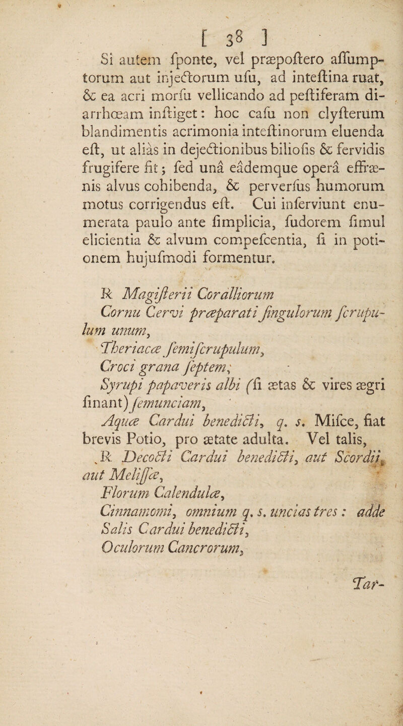 Si autem fponte, vel praepoftero affump- torum aut injeftorum ufu, ad inteftina ruat, & ea acri morfu vellicando ad peftiferam di¬ arrhoeam infliget: hoc cafu non clyfterum blandimentis acrimonia inteftinorum eluenda eft, ut alias in dejedtionibus bilioiis & fervidis frugifere fit ; fed una eademque opera efFrse- nis alvus cohibenda, & perverfus humorum, motus corrigendus eft. Cui inferviunt enu¬ merata paulo ante fimplicia, fudorem fimul elicientia & alvum compefcentia, fi in poti¬ onem hujufmodi formentur,, R Magijlerii Coralliorum Cornu Cervi praeparati pinguiorum fcnipu- lum unum, Fheriacae femifcrupulum, Croci grana feptem; Syrupi papaveris albi (fi retas & vires aegri finant) femunciam, Aquae Cardui benedicli, q. s, Mifce, fiat brevis Potio, pro aetate adulta. Vel talis, Jb Decobti Cardui benedidli, aut ScordiL aut Melijfce, Florum Calendulae, Cinnamomi, omnium q. s. uncias tres: adde Salis Cardui benedidii, O eidorum Cancrorum, , Taf-