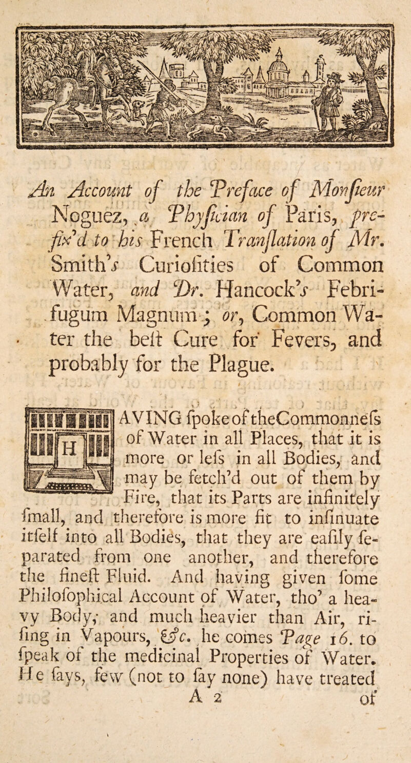 Account of the 'Preface of Monjieur Nogiiez, a Phyfdan of Paris, f re- tohis French Tranjlation of Mr. SmithV Cui’iohries of Common Water, and P>r. Hancockr Febri- fugum Magnum ; or^ Common Wa¬ ter the belt Cure for Fevers, and probably for the Plague. t - ■ ' ’ .1 ...» . AVING fpokeof theCommonnels of Water in all Places, that it is more or lefs in all Bodies, and may be fetch’d out of them by Fire, that its Parts are * - ^ ' --—-- j fmall, and therefore is more fit to infinuate itfelf into all Bodies, that they are eafily fe- parated from one another, and therefore the fineft Fluid. And having given fbme Philofophical Account of Water, tho’ a hea¬ vy Boc y,- and much heavier than Air, ri- fing in Vapours, he comes Tage i6. to fpeak of the medicinal Properties of Water. He fays, few (not to fay none) have treated A 2