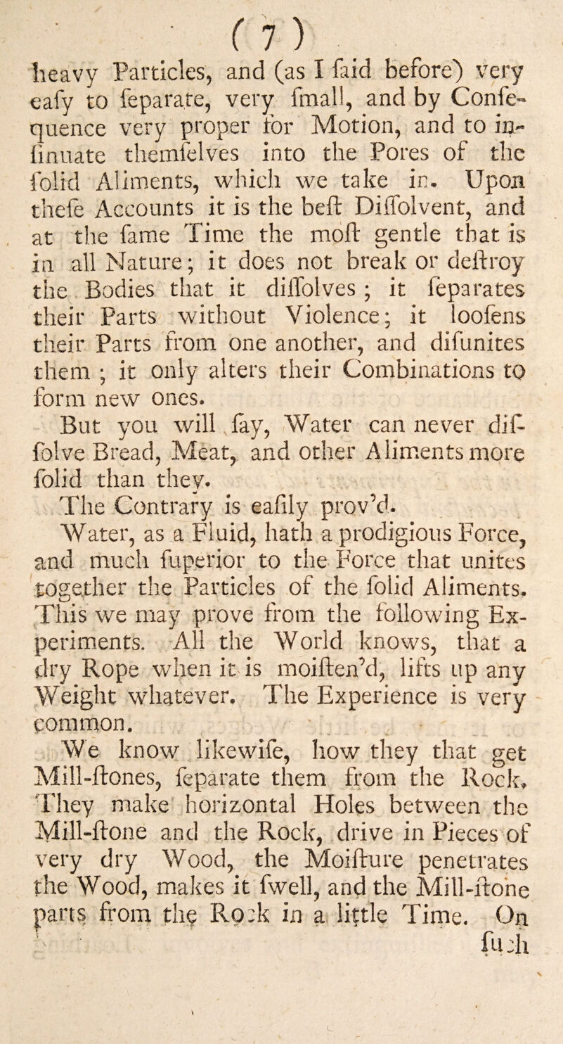 heavy Particles, and (as I laid before) very eafy to feparate, very fmall, and by Confe- quence very proper for Motion, and to in- fmuate themfelves into the Pores of the folid Aliments, which we take in. Upon thefe Accounts it is the beft DiiTolvent, and at the fame Time the moft gentle that is in all Nature; it does not break or deftroy the Bodies that it dilTolves ; it feparates their Parts without Violence; it loofens their Parts from one another, and difunites them ; it only alters their Combinations to form new ones. But you will, lay. Water can never dif folve Bread, Meat, and other Aliments more folid than they. The Contrary is eafily prov’d. Water, as a Fluid, hath a prodigious Force, and much fuperior to the Force that unites 'together the Particles of the folid Aliments, This we may prove from the following Ex- perimients. All the World knows, that a dry Rope when it is moiften’d, lifts up any Weight whatever. The Experience is very common. We know likewife, how they that get Mill-ftones, feparate them from the Rock, 'Fhey make horizontal Holes between the Mill-ftone and the Rock, drive in Pieces of very dry Wood, the Moifture penetrates the Wood, makes it fwell, and the Mill-ftohe parts from the Rp:k in a little Tirne. On fi-Ch L