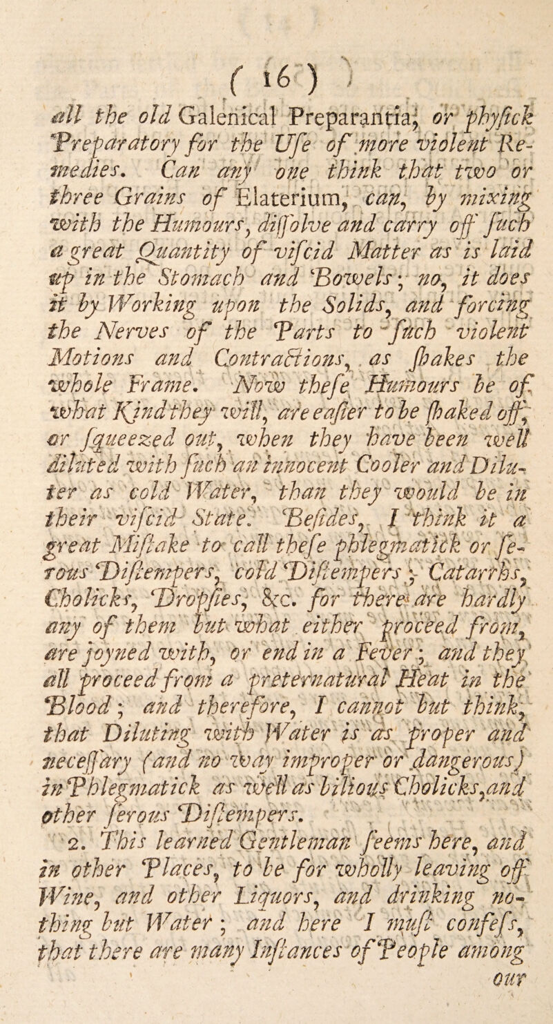 all the old Galeiiical Preparanda^ or -^hy/ick ^Preparatory for the life of more violent Re¬ medies. Can any 'one think that tvoo 'or three Grains of Elaterium,' can^ hy mixing' with the Humours^ dijj'olve and carry off ftich a great Quantity of vif dd Matter as is laid up in the Stomach and Potvelsy no., it does it hy Working upon the Solids, and forcing the Nerves of the Parts to ''fdch violent .Motions and Contractions,. as fakes the whole Frame. Now thefe[ Humours he of what Kind they will, are eafier to he (baked off, or jtgueezed out, when they have been well diluted with fuch an innocent Cooler andDilu^ ter as cold-Water, than they-wodld he in their ' vifcid- Stated Pefides,. I think it d -m r’ n 7 ’ . fl.T r* ‘IT' ' T 7,7”^ h h ,, , t. ■ Choiicks, Hrdffiesy he. for ther&dre hardly any of them hut what. eithe-r^ proceed from, are joy ned with, or end in a'Fehery,^ dfid theyl that Diluting wiff Water is-as proper and' necejj'ary (and no z\iay improper or fangerous) inphlegmatick as Melias hiUotis Choiicks,and other ferous Hi/Iempers. 2. This learnedGe?itleman' feems here, and^ in other Places, to 'he for zvholly leaving off Wine, and other Liquors, and drinking fio~: thing hut Water ; and here mufi confef r, that there are many In/iances of People among OUT