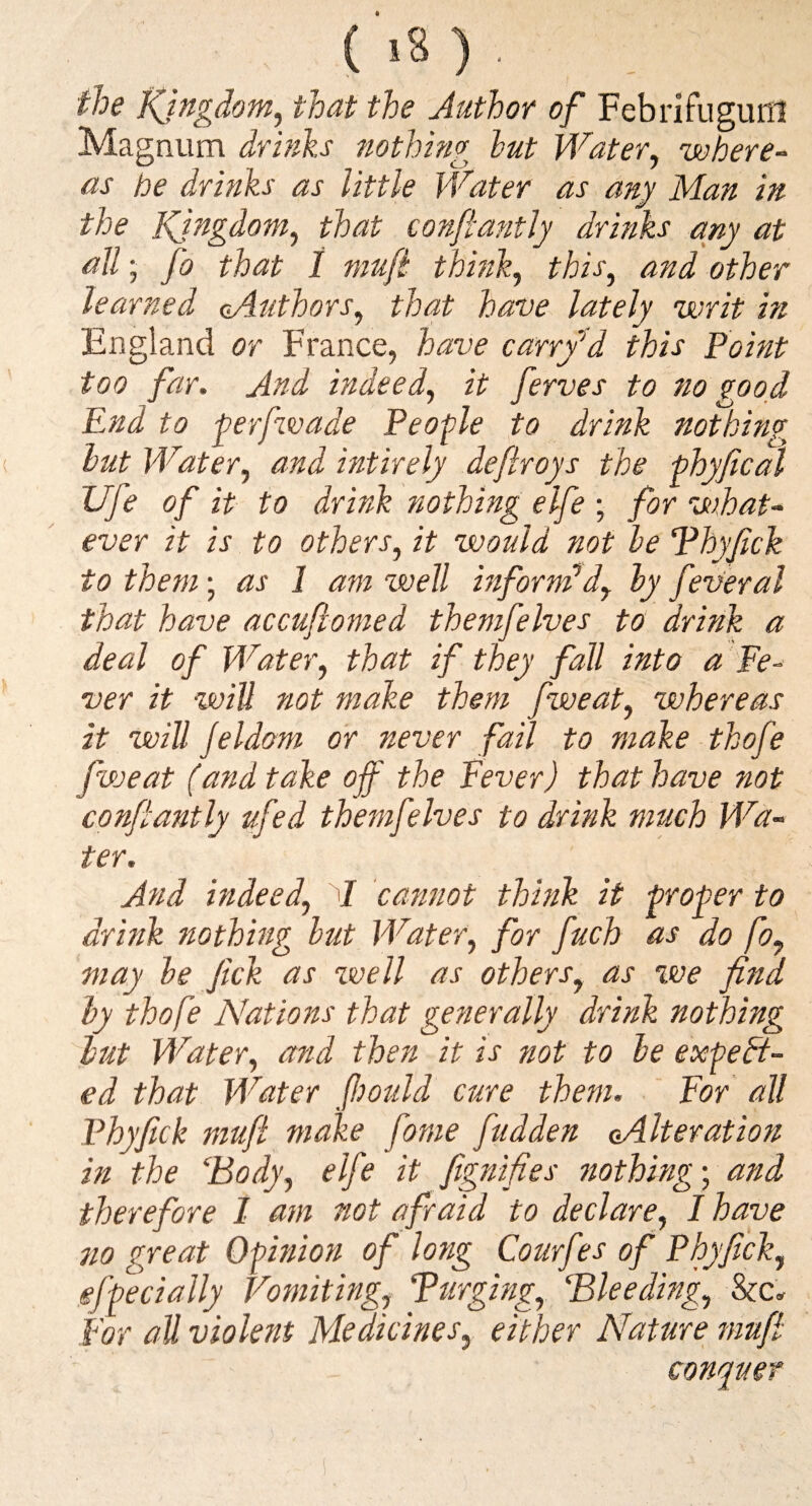 the Kingdom^ that the Author of Febrifuguni Magnum drinks nothing hut Water, where¬ as be drinks as little Water as any Man in the Kingdom, that confiantly drinks any at all; fo that 1 niufl think, this, and other learned oAuthors, that have lately writ in England or France, have ca.rrf d this Point too far. And indeed, it ferves to no good End to ferfwade People to drink nothing hut Water, and intirely deftroys the phyfical XJfe of it to drink nothing elfe • for what¬ ever it is to others, it would not he Phyfick to them • as 1 am well informed, hy feveral that have accuftomed themfelves to drink a deal of Water, that if they fall into a Fe¬ ver it %vill not make them fiveat, whereas it will Jeldom or never fail to make thofe fweat (and take off the Fever) that have not confiantly ufed themfelves to drink much Wa¬ ter. And indeed, 1 cannot think it proper to drink Jtothing hut Water, for fuch as do fo, may he Jick as well as others, as we find hy thofe Nations that generally drink nothing hut Water, and then it is not to he expect¬ ed that Water ffould cure them. ‘ For all Phyfick mufi make fame fudden (Alteration m the ‘Body, elfe it fitgnifies nothing-, and therefore I am not afraid to declare, I have 710 great Opinion of long Courf ?s of Phyfick, gfpecially Vomiting, Purging, Bleeding, For all violent Medicines, either Nature mufi conquer