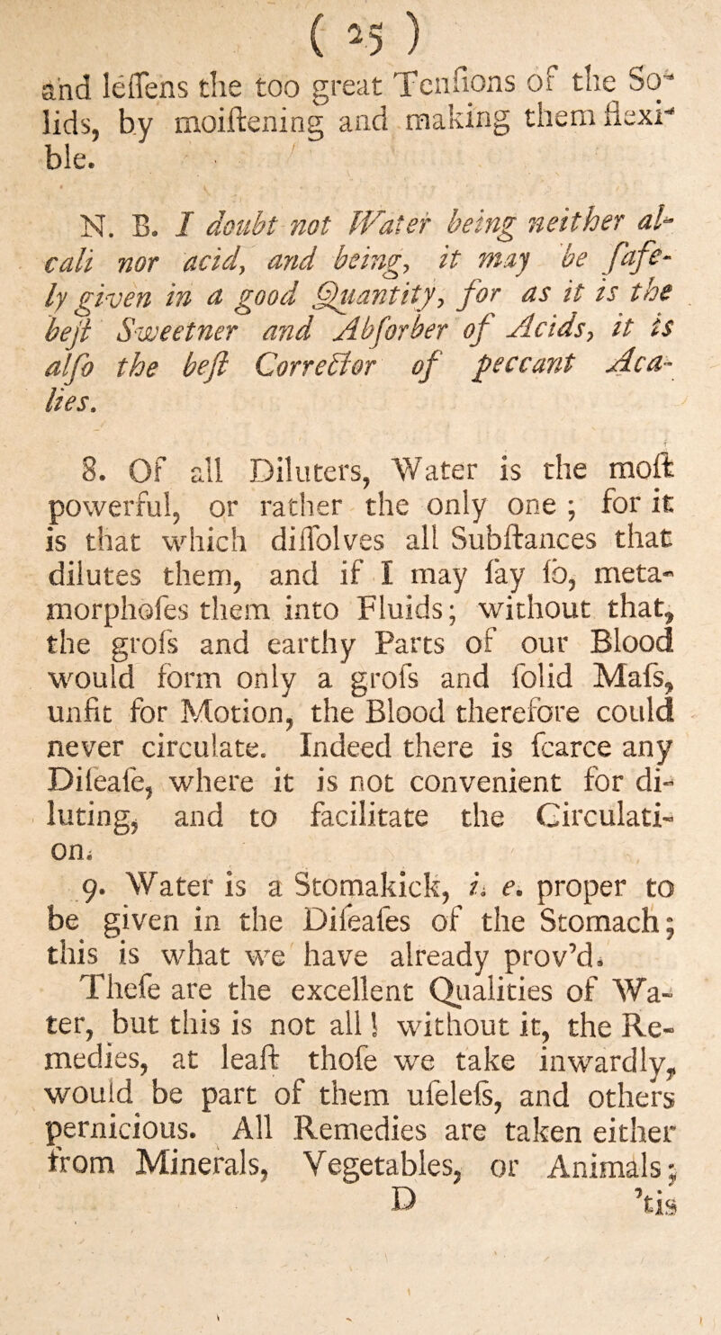 and leflens the too great Tenfions of the So* lids, hy moihening and making them flexi¬ ble. ■ N, B. / doubt not Water being neither ah call nor acid, and being, it may be fafe- ly given in a good ^lantity, for as it is the beji Sweetner and Zibforher of Acids, it ts alfo the beji Corrector of jeccant Aca- lies. 8. Of all Dilliters, Water is the moft powerful, or rather the only one ; for it is that which diflblves all Subflrances that dilutes them, and if I may lay lb, meta* morpliofes them into Fluids; without that, the grofs and earthy Parts of our Blood would form only a grofs and folid Mafs, unfit for Motion, the Blood therefore could - never circulate. Indeed there is fcarce any Dileafe, where it is not convenient for di“ lutingj and to facilitate the Girculati- oni \ 9. Water is a Stomakick, ii e. proper to be given in the Difeafes of the Stomach; this is what we have already prov’d* Thefe are the excellent Qualities of Wa¬ ter, but this is not all! without it, the Re¬ medies, at leaf!: thofe we fake inwardly, would be part of them ufelels, and others pernicious. All Remedies are taken either from Minerals, Vegetables, or Animals;