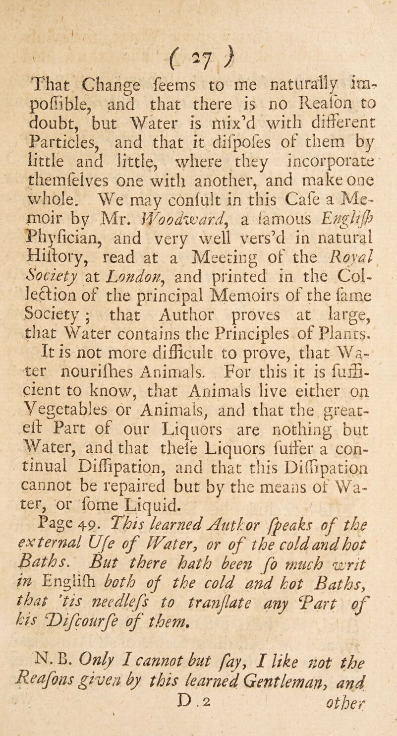 That Change feems to me naturally im- poffible, and that there is no Realba to doubt, but Water is mix’d with ditlerent Particles, and that it dirpofes of them by little and little, where they incorporate themleives one with another, and make one whole. We may conlult in this Cafe a Me¬ moir by Mr. Woodward^ a famous EngUfi Phyfician, and very well vers’d in natural Hilfory, read at a Meeting of the Royal Society at London^ and printed in the Col¬ lection of the principal Memoirs of the fame Society ; that Author proves at large, that Water contains the Principles of Plants. It is not more difficult to prove, that Wa¬ ter nourilhes Animals. For this it is fuffi- cient to know, that Animals live either on Vegetables or Animals, and that the greac- eit Part of our Liquors are nothing but Water, and that theie Liquors futfer a con¬ tinual Diffipation, and that this DilBpation cannot be repaired but by the means of Wa¬ ter, or fome Liquid. Page 49. This learned Author fpeaks of the external Ufe of IVater, or of the cold and hot Baths. But there hath been fo much uvrit in Englifh both of the cold and hot Baths, that ’tis nee diefs to tranjlate any Bart of his Tdifcourfe of them. N. B. Only I cannot but fay, I like not the Reafons given by this learned Gentleman, and. D.2 other