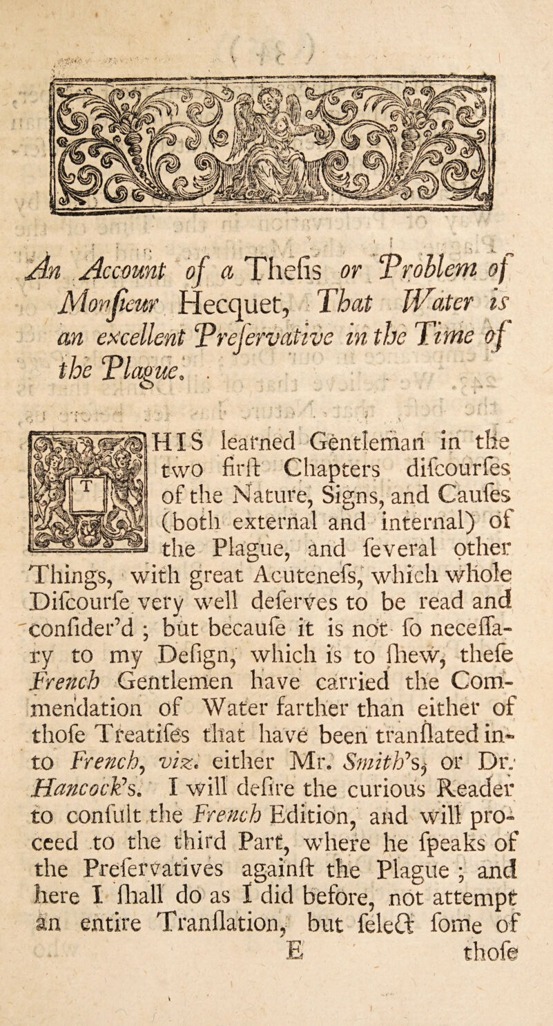 * ' 1 ' P , • Account of a Thefis or rrohlem of jyionjieur, iiecquQty That Water is an excellent Trelervative in the Time of the Tlamel . ■ . O HIS learned Gtotlemari in tlie two fiiiV Chapters difcourfes of the Nature, Signs, and Caules (both external and internal) of the PHgiie, and feveral other ifh great Acutenefs, which whole Difcourfe very well deferves to be read and confider’d ; but becaule it is not lb neceffa- ry to my Defign, which is to fhew^ thefe French Gentlemen have carried the Com¬ mendation of Water farther than either of thofe Tfeatifes that have been tranflated in* to French^ vizi either Mr. Smith'’Sj or Dr; HancocFsl I will defire the curious Reader to confult tlie French Edition, and will pro¬ ceed to the third Part, where he fpeaks of the Prefei’Vatives againfl: the Plague ; and here I lliall do as I did before, not attempt an entire Tranflation, but feleft fome of E ' thofe