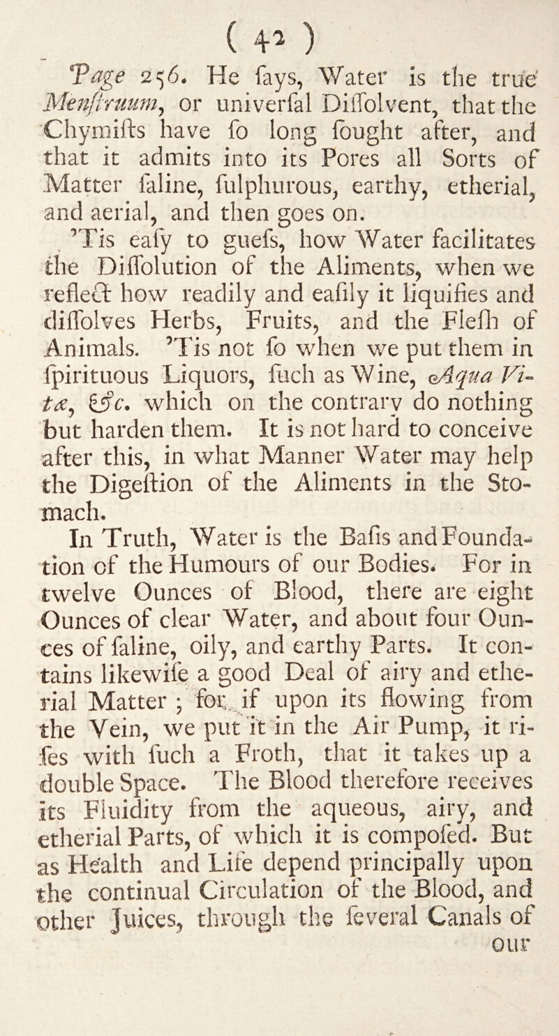 ( 4-^ ) Tage 256. He fays, Water is the true Menftruum^ or univerfal DilTolvent, that the Chymifts have fo long Ibught after, and that it admits into its Pores all Sorts of Matter faline, fulphurous, earthy, etherial, and aerial, and then goes on. . ’Tis eafy to guefs, how Water facilitates the Diffolution of the Aliments, when we reflect how readily and eafily it liquifies and diflblves Herbs, Fruits, and the Flefli of Animals. ’Tis not fo when we put them in Ipirituous Liquors, fuchasWine, eAqua Vi¬ ta, ^c. which on the contrary do nothing but harden them. It is not hard to conceive after this, in what Manner Water may help the Digefiion of the Aliments in the Sto¬ mach. In Truth, Water is the Bafis and Founda¬ tion of the Humours of our Bodies. For in twelve Ounces of Blood, there are eight Ounces of clear Water, and about four Oun¬ ces of faline, oily, and earthy Parts. It con¬ tains likewife a good Deal of airy and ethe¬ rial Matter ;' for.. if upon its flowing from the Vein, we put it in the Air Pump, it ri- fes with fuch a Froth, that it takes up a double Space. The Blood therefore receives its Fluidity from the aqueous, airy, and etherial Parts, of which it is compofed. But as He'alth and Life depend principally upon the continual Circulation of the Blood, and other Juices, through the feveral Canals of our