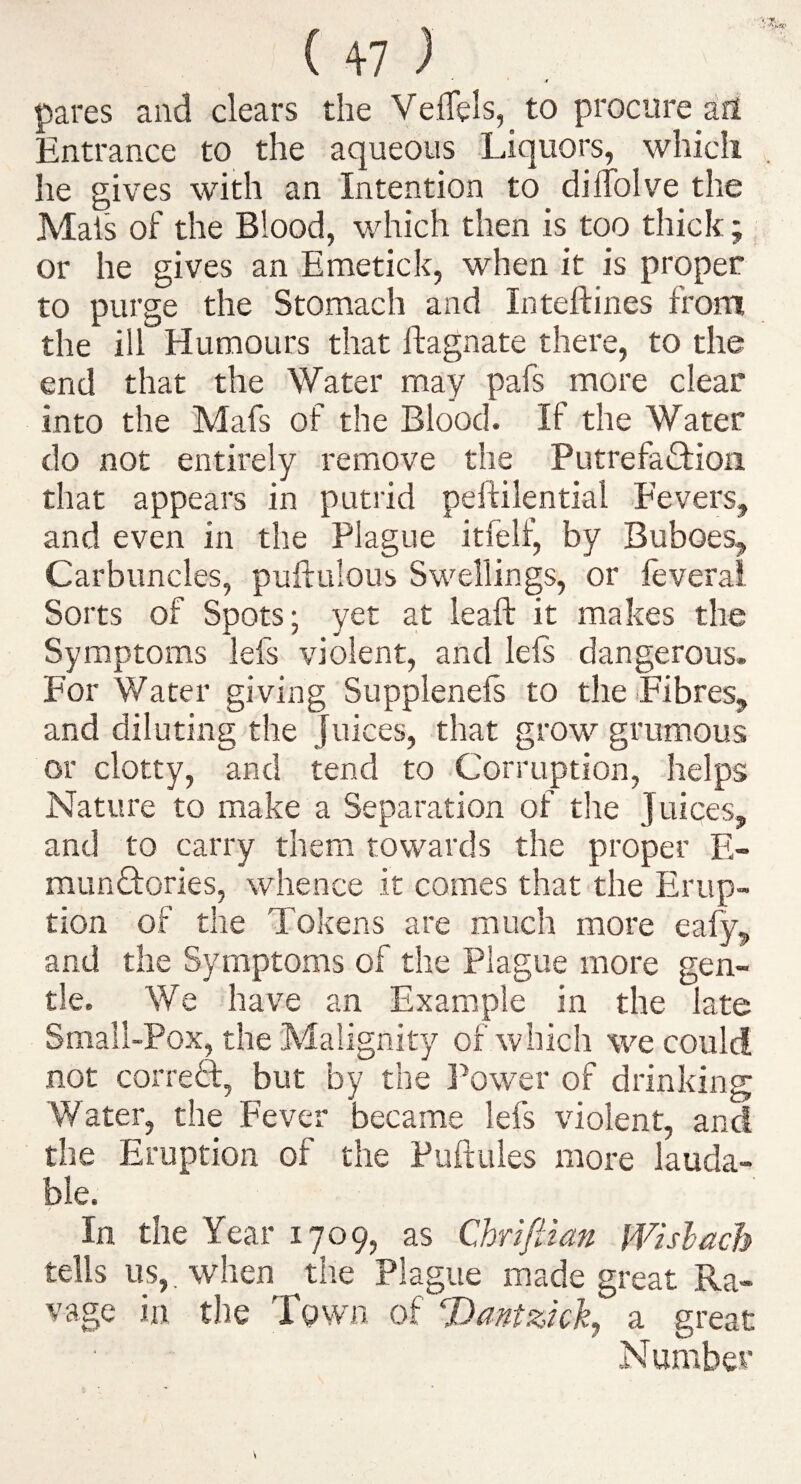 ' 4 pares and clears the VelTels, to procure afl Entrance to the aqueous Liquors, which he gives with an Intention to dilTolve the Mai's of the Blood, which then is too thick; or he gives an Emetick, when it is proper to purge the Stomach and Inteftines from the ill Humours that ftagnate there, to the end that the Water may pafs more dear into the Mafs of the Blood. If the Water do not entirely remove the Putrefadion that appears in putrid peftilential Eevers, and even in the Plague itfelf, by Buboes, Carbuncles, puftulous Swellings, or leveral Sorts of Spots; yet at leaft it makes the Symptoms lefs violent, and lels dangerous. For Water giving Supplenefs to the Fibres, and diluting the Juices, that grow grumous or clotty, and tend to Corruption, helps Nature to make a Separation of the Juices, and to carry them towards the proper E- mundories, whence it comes that the Erup¬ tion of the Tokens are much more eafy, and the Symptoms of the Plague more gen¬ tle. We have an Example in the late Small-Pox, the Malignity of which we could not correff, but by the Power of drinking Water, the Fever became lefs violent, and the Eruption of the PuftLiles more lauda¬ ble. In the Year 1709, as Chrifiian Wislach tells us,, when the Plague made great Ra¬ vage in tlie Town of Dantzidj a great Number