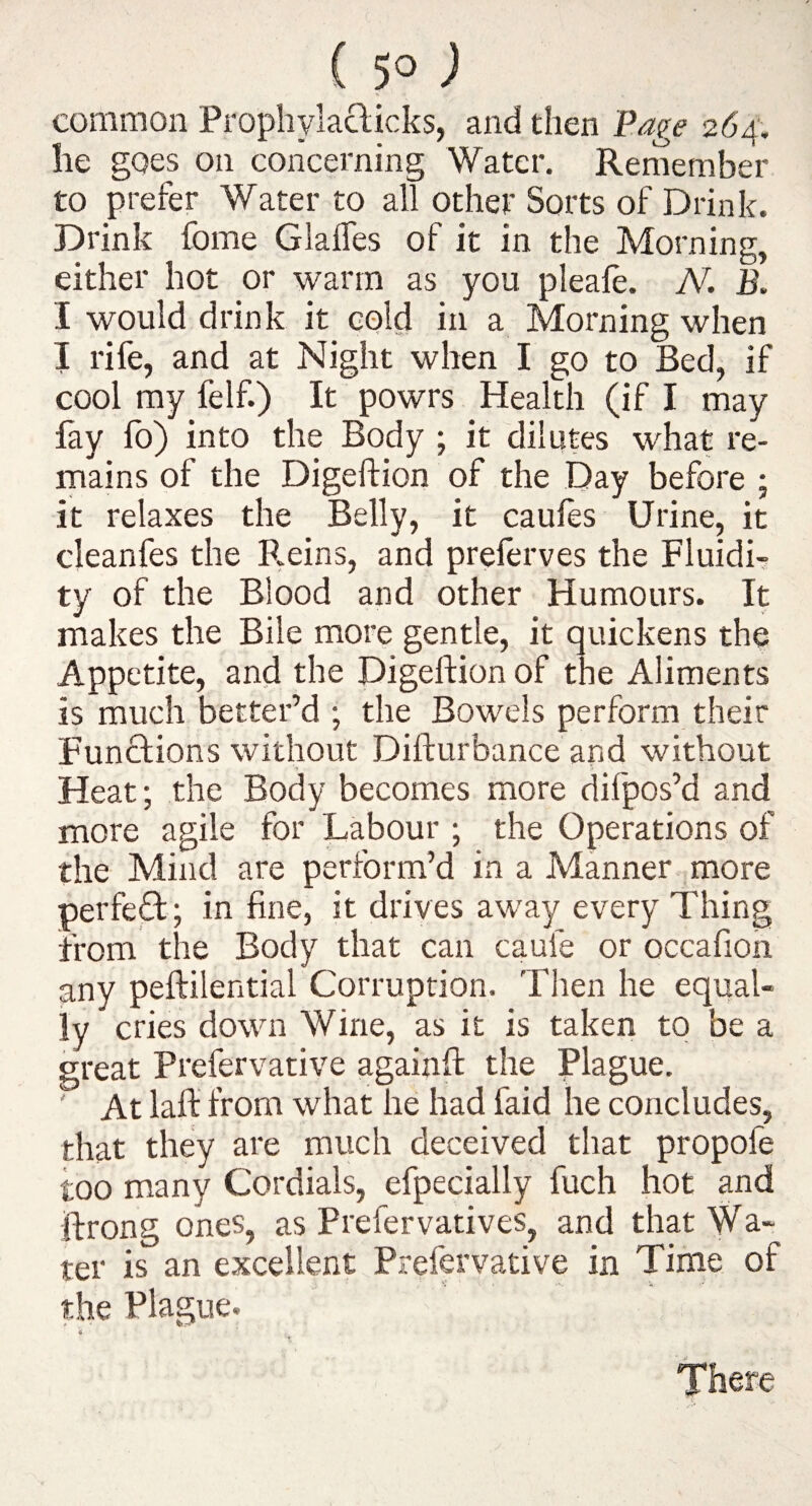 common Prophylaclicks, and then Page 264. lie goes on concerning Water. Remember to prefer Water to all other Sorts of Drink. Drink fome Glaffes of it in the Morning, either hot or warm as you pleafe. M B. I would drink it cold in a Morning when I rife, and at Night when I go to Bed, if cool my felf.) It powrs Health (if I may fay fo) into the Body ; it dilutes what re¬ mains of the Digeftion of the Day before ; it relaxes the Belly, it caufes Urine, it cleanfes the R.eins, and prelerves the Fluidi¬ ty of the Blood and other Humours. It makes the Bile more gentle, it quickens the Appetite, and the Digeftion of the Aliments is much better’d ; the Bowels perform their Functions without Difturbance and without Heat; the Body becomes more difpos’d and more agile for Labour ; the Operations of the Mind are perform’d in a Manner more perfect; in fine, it drives away every Thing from the Body that can caufe or occafioii any peftilential Corruption. Then he equal¬ ly cries down Wine, as it is taken to be a great Prefervative againft the Plague. ' At laft from what he had faid he concludes, that they are much deceived that propofe too many Cordials, efpecially fuch hot and ftrong ones, as Prefervatives, and that Wa- ter is an excellent Prefervative in Time of the Plague. There