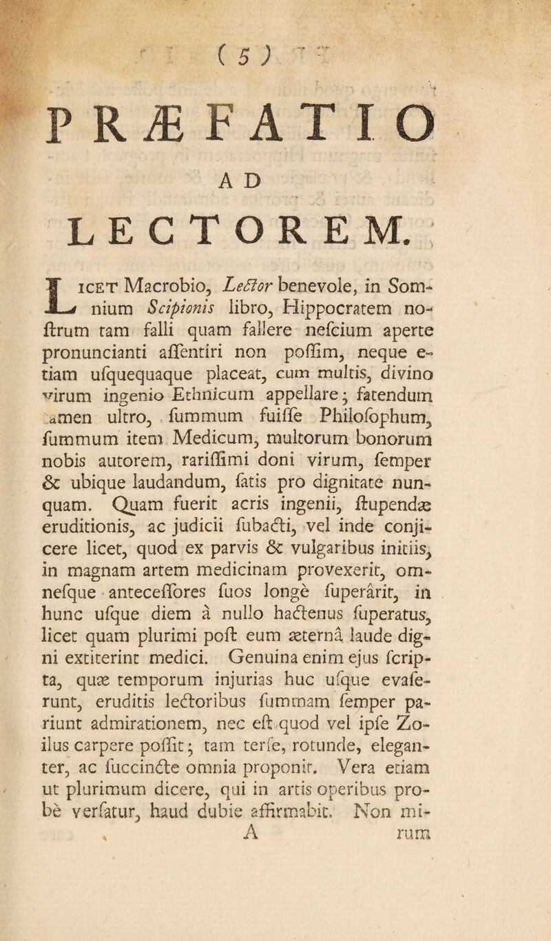 PR^FATIO A D LECTOREM. Licet Macrobio, Lettor benevole, in Som¬ nium Scipionis libro, Hippocratem no- ftrum tam falli quam fallere nefcium aperte pronuncianti aflentiri non poffim, neque e» tiam ufquequaque placeat, cum multis, divino virum ingenio Ethnicum appellare j fatendum amen ultro, fummum fuifte Philofophum, fummum item Medicum, multorum bonorum nobis autorem, rariffimi doni virum, femper & ubique laudandum, fatis pro dignitate nun¬ quam. Quam fuerit acris ingenii, ftupendse eruditionis, ac judicii fubadi, vel inde conji¬ cere licet, quod ex parvis & vulgaribus initiis, in magnam artem medicinam provexerit, om« nefque anteceffores fuos longe fuperarit, in hunc ufque diem a nullo hadenus fuperatus, licet quam plurimi poft eum seterna laude dig¬ ni extiterin t medici. Genuina enim ejus fcrip- ta, quae temporum injurias huc ufque evafe- runt, eruditis ledoribus fummam femper pa™ riunt admirationem, nec eft quod vel ipfe Zo¬ ilus carpere poffit • tam terfe, rotunde, elegan¬ ter, ac fuccinde omnia proponit. Vera etiam ut plurimum dicere, qui in artis operibus pro¬ be verfatur, haud dubie affirmabit. Non mi- s A rum