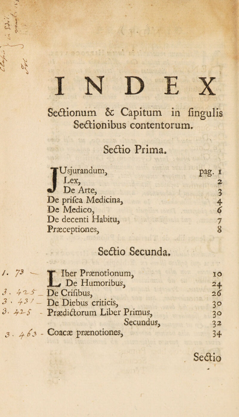 INDEX Sedtionum & Capitum in fingulis Sedlionibus contentorum. Sedlio Prima. TUsjurandum, pag. i 1 Lex, 2 De Arte, 3 De prifca Medicina, 4 Dc Medico, 6 De decenti Habitu, 1 Praeceptiones, 8 Sedlio Secunda. /• 73 T Iber Praenotionum, 1 ^ De Humoribus, IO 2± J . 4 De Crifibus, 2 6 3 ' -t 3 7 - De Diebus criticis. 3° - Praedirorum Liber Primus, 3° Secundus, 32 3 . u /3 - Coacae praenotiones. 34 . Sedlio