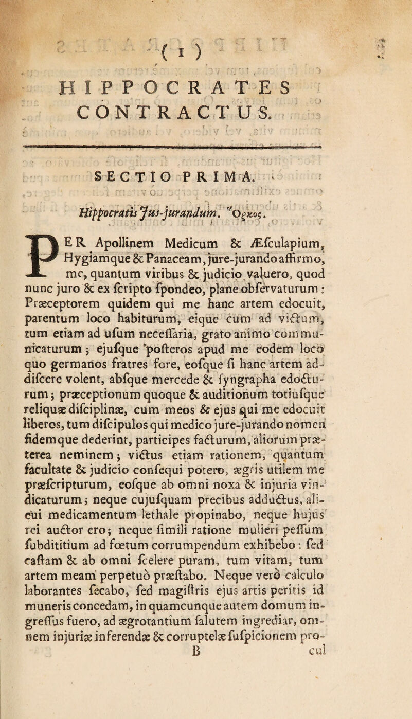 HIPPOCRATES CONTRACTUS. ) j SECTIO PRIMA. ■ ,9: . r: - V 6,j s:v. . ‘jn .1 .fnifthra ' i . Hippocratis 'jusjurandum, 'o^qz. % i • ' ' • ✓ ' t i' ''.J'*' r * •' * ■ ^ PE R Apollinem Medicum 8c iEfculapium, Hygiamque & Panaceam, jure-jurando affirmo, me, quantum viribus 8c judicio valuero, quod nunc juro 8t ex (cripto fpondeo, plane obfervaturum : Praeceptorem quidem qui me hanc artem edocuit, parentum loco habiturum, eique cum ad vifhtm, tum etiam ad ufum necetfaria, grato animo commu¬ nicaturum ; ejufque 'pofteros apud me eodem loco quo germanos fratres fore, eofque fi hanc artem ad- difcere volent, abfque mercede & fyngrapha edodhi- rum i praeceptionum quoque &. auditionum totiufque reliquae difciplinae, cum meos & ejus qui me edocuit liberos, tum difcipulos qui medico jure-jurando nom en fidemque dederint, participes fadlurum, aliorum prae¬ terea neminem ; vidlus etiam rationem, quantum facultate &: judicio confequi potero, aegris utilem me praefcripturum, eofque ab omni noxa 8c injuria vin¬ dicaturum i neque cujufquam precibus addudfus, ali¬ cui medicamentum lethale propinabo, neque hujus rei auftor ero; neque fimili ratione mulieri pefilim fubdititium ad foetum corrumpendum exhibebo: fed caftam 8c ab omni fcelere puram, tum vitam, tum artem meam perpetuo prseftabo. Neque vero calculo laborantes fecabo, fed magiltris ejus artis peritis id muneris concedam, in quamcunque autem domum in- grefiiis fuero, ad aegrotantium falutem ingrediar, om¬ nem injuria; inferendae Sc corruptelae fufpicionem pro- B cui