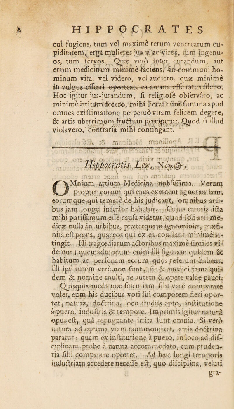 ■t~ . . I , • * J cul fugiens, tum vel maxime rerum venerearum cu¬ piditatem, erga mulieres juxta ac -viros, tura ingenu¬ os, tum fervos. Quse vero inter curandum, aut etiam medicinam minime faci ens,■ incommuni ho¬ minum vita, vel videro, vel audiero, quae minime in vulgus -effiam -oporteat-, -ea-arcana -rffb ratus fHcbo. Hoc igitur jus-jurandum, ii religiofe obfervaro, ac minime irritum’fecero, milii liceat cubi fumma apud omnes exiflimatione perpetuo vitam felicem deg>-re. Se artis uberrirqumfrudtum percipere Quod ii illud violavero,' Contraria mihi contingant. 1 “ Hippocratis Lex, OMniu-m artium Medicina npbliifima. Verum propter eorum qui eam exercent ignorantiam, eorumquequi temere de his judicant, omnibus arti¬ bus jam longe inferior habemur. Cujus en oris ifta mihi potiffiroum efie caufa videtur, quod foli arti me¬ dicae nulla in urbibus, praeterquam ignominiae, pajfi- nita e(l poen?, quse eos qui ex ea conflant m mime at¬ tingit. Hi tragoediarum aclorihus maxime limues vi¬ dentur ; quemadmodum enim illi figuram quidem Sc habitum ac perbonam eorum quos referunt habent, illi ip.fiautem verejion funt; (IpSa medici famaiqui- dem Se nemine multi, re autem S». opere valde pauci; Quisquis medicinae icientiam libi vere comparare volet, eum his ducibus voti fui compotem fieri opor¬ tet j natura, dodlrina, loco (ludiis apto, inftitutione a puero, induftria Se tempore. Imprimis igitur natura qpusefi:, qua repugnante irrita funt omnia. Si vero natura ad optima viam commonftret, artis dodfrina paratur; quam ex mftitutione. a puero, in loco ad dif- ciplinam probe a natura accommodato, cum pruden¬ tia fibi comparare oportet. Ad hsec longi temporis induftriam accedere necefie eft, quo difciplina, veluti gra-