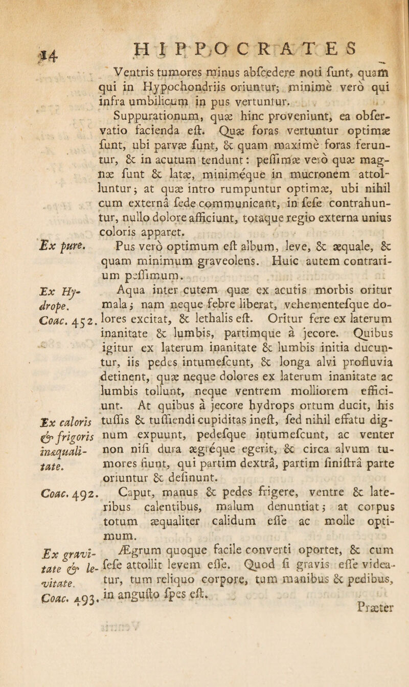 *4 H I P P,0 CRATES Ex fure. Ex Hy¬ drope. Ventris tumores minus abfcedere noti funt, quam qui in Hypochondriis oriuntur; minime vero qui infra umbilicum in pus vertuntur. Suppurationum, quae hinc proveniunt, ea obfer- vatio facienda eft. Quae foras vertuntur optimae funt, ubi parvae funt, Se quam maxime foras ferun¬ tur, Sc in acutum tendunt: peflimae veto quae mag¬ nae funt Se latae, minimeque in mucronem attol¬ luntur; at quae intro rumpuntur optimae, ubi nihil cum externa fede communicant, in fefe contrahun¬ tur, nullo dolore afficiunt, totaque regio externa unius coloris apparet. Pus vero optimum eft album, leve, Sc aequale. Se quam minimum graveolens. Huic autem contrari¬ um peffimum. Aqua inter cutem quae ex acutis morbis oritur mala; nam neque febre liberat, vehenrentefque do- Coac. 452. lores excitat, Sc lethalis eft. Oritur fere ex laterum inanitate Se lumbis, partimque a jecore. Quibus igitur ex laterum inanitate Se lumbis initia ducun¬ tur, iis pedes intumefeunt, 8c longa alvi profluvia detinent, quae neque dolores ex laterum inanitate ac lumbis tollunt, neque ventrem molliorem effici¬ unt. At quibus a jecore hydrops ortum ducit, his tuffis Se tuffiendi cupiditas ineft, fed nihil effatu dig¬ num expuunt, pedefque intumefeunt, ac venter non nifl dura segreque egerit, Sc circa alvum tu¬ mores iiunt, qui partim dextra, partim ftniftra parte oriuntur Se delinunt. Caput, manus Se pedes frigere, ventre Se late¬ ribus calentibus, malum denuntiati at corpus totum aequaliter calidum elfe ac molle opti¬ mum. ALgrum quoque facile converti oportet, Se cum fefe attollit levem efle. Quod fl gravis e fle videa¬ tur, tum reliquo corpore, tum manibus Se pedibus. Ex caloris & frigoris imquali- tate. Coae. 492. Ex gravi¬ tate le¬ vitate. Coae. 493.in angufto fpes eft. Praeter