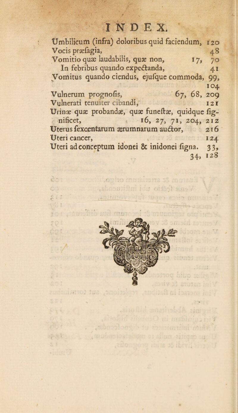 Umbilicum (infra) doloribus quid faciendum, 120 Vocis praefagia, 48 Vomitio quae laudabilis, quae non, 17, 70 In febribus quando expedtanda, 41 Vomitus quando ciendus, ejufque commoda, 99, 104 Vulnerum prognofis, 67, 68, 209 Vulnerati tenuiter cibandi, 121 Urinae quae probandae, quae funeftae, quidque fig- nificet, 16, 27, 71, 204, 212 Uterus fexcentarum aerumnarum audior, 216 Uteri cancer, 124 Uteri ad conceptum idonei 8c inidonei iigna. 33, 34» 128 /