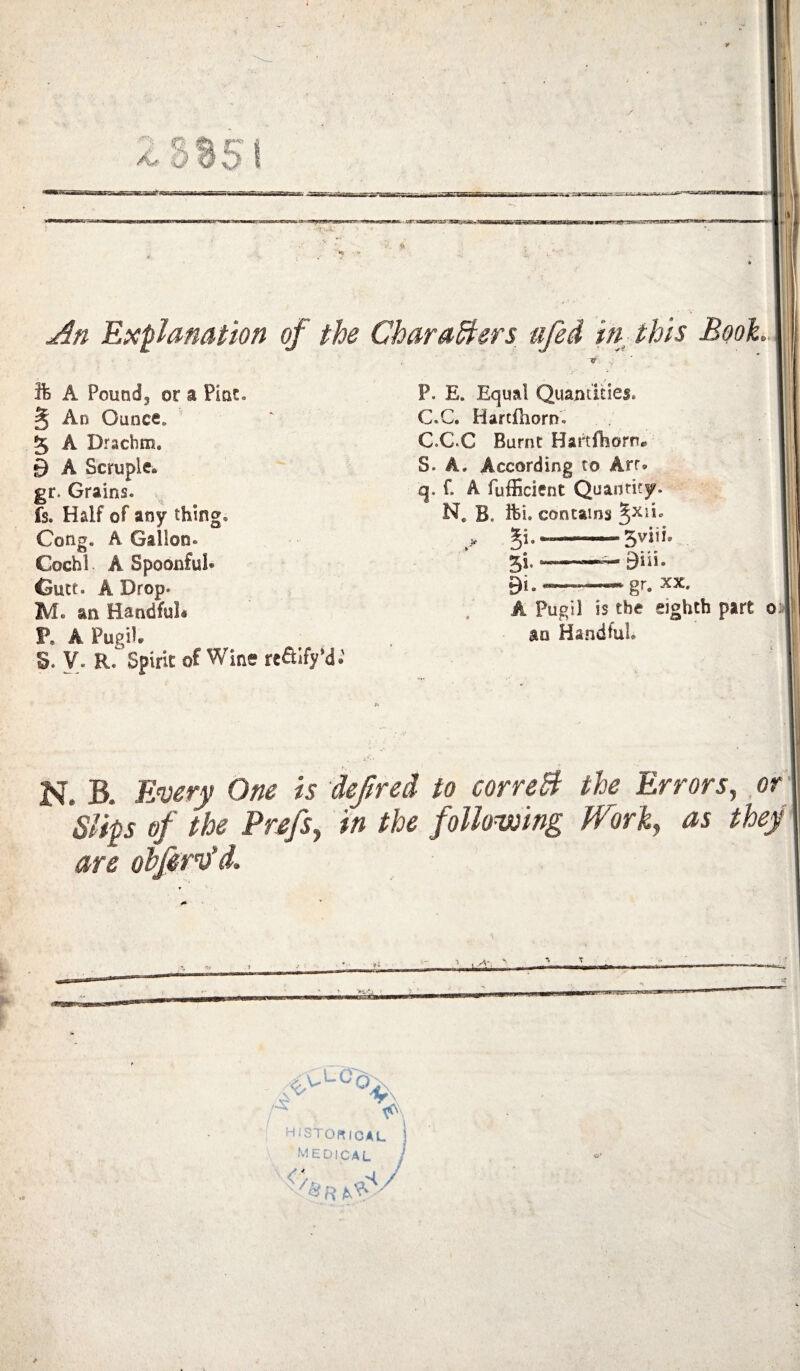 85 Expy nation of the Chara^ers ufei in this Book A Pound, or a Pint. § An Ounce. 5 A Drachm, 9 A Scruple. gr. Grains. fs. Half of any thing. Cong. A Gallon. Cochi A Spoonful* Gutt. A Drop. M. an Handful* P. A PugiU 5. y. R. Spirit of Wine refilfyM.’ P. E. Equal Quantities. C.C. Hartfhorn'. C.C.C Burnt Haitfhorn* S. A. According to Arr, q. f. A fufEcient Quantity. N, B. ihi. contains ^xii. ^i.—— 5viii. 5i. 9iii. 9i.«_-gr. XX A Pugil is the eighth part oj an Handful. N. B. Ewry One is deftred to correB the Errors^ of Slips of the Prsfsy in the following PForf as they' are obfirv’d. historical