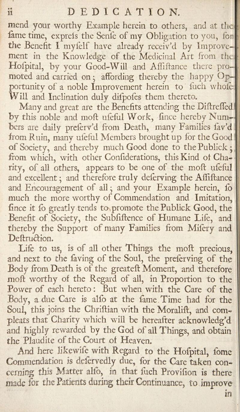 mend your worthy Example herein to others, and -at the lame time, exprels the Senie of my Obligation to you, fon the Benefit I myielf have already receiv’d by Improve¬ ment in the Knowledge of the Medicinal Art from the. Hoipital, by your Good-Will and Affiftance there pro¬ moted and carried on ^ affording thereby the happy Op¬ portunity of a noble Improvement herein to fuch whole W ill and Inclination duly difpofes them thereto. Many and great are the Benefits attending the Difireffed by this noble and moft ufeful Work, fince hereby Num¬ bers are daily preferv’d from Death, many Families lav’d from Ruin, many ufeful Members brought up for the Good of Society, and thereby much Good done to the Publick • from which, with other Confiderations, this Kind ot Cha¬ rity, of all others, appears to be one of the moft ufeful and excellent; and therefore truly deferving the Affiftance and Encouragement of all; and your Example herein, lb much the more worthy of Commendation and Imitation, fince it lb greatly tends to,promote the Publick Good, the Benefit of Society, the Subfiftence of Humane Life, and thereby the Support of many Families from Mifery and Deftrudlion. Life to us, is of all other Things the moft precious, and next to the faving of the Soul, the preferving of the Body from Death is of the greateft Moment, and therefore moft worthy of the Regard of all, in Proportion to the Power of each hereto: But when with the Care of the Body, a due Care is alfo at the fame.Time had for the Soul, this joins the Chriftian with the Moralift, and corn- pleats that Charity which will be hereafter acknowledg’d and highly rewarded by the God of all Things, and obtain the Plaudite of the Court of Heaven. And here likewife with Regard to the Hofpital, fome Commendation is defervedly due, for the Care taken con¬ cerning this Matter alfo, in that fuch Provifion is there made for the Patfeots during tlieir Continuance, to improve in