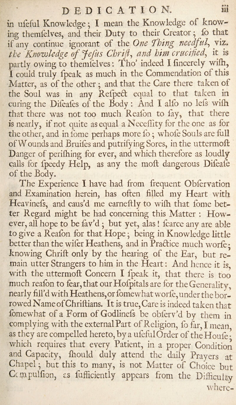 9 DEDICATION. in ufeful Knowledge; I mean the Knowledge of know¬ ing themfelves, and their Duty to their Creator ^ lb that if any continue ignorant of the One 'fhing needful^ viz, the Knowledge ofjefus Chrifi^ and him crucified^ it is partly owing to themielves; Tho’ indeed I lincerely wifh, 1 could truly Ipeak as much in the Commendation of this Matter, as of the other; and that the Care there taken of the Soul was in any Relpedt equal to that taken in curing the Dileafes of the Body; And I alfo no lels wifli that there was not too much Reaibn to lay, that there is nearly, if not quite as equal a Neceffity for the one as for the other, and in Ibme perhaps more lb; whole Souls are full of Wounds and Bruifes and putrifying Sores, in the uttermoft Danger of perilhing for ever, and which therefore as loudly calls for Ipeedy Help, as any the moll dangerous Dileafe of the Body. The Experience I have had from frequent Obfervation and Examination herein, has often filled my Heart with Heavinefs, and caus’d me earneftly to wifh that fome bet¬ ter Regard might be had concerning this Matter ; How'- evcr, ail hope to be lav’d; but yet, alas! fcarce any are able to give a Reaibn for that Hope; being in Knowledge little better than the wifor Heathens, and in Pradice much worfe; knowing Chrift only by the hearing of the Ear, but re¬ main utter Strangers to him in the Heart: And hence it is, with the uttermoft Concern I fpeak it, that there is too much reaibn to fear, that our Hofpitals are for the Generality, nearly fill’d with Heathens, or fome what worfe, under the bor¬ rowed Name of Chriftians. It is true. Care is indeed taken that fome what of a Form of Godlinefs be oblerv’d by them in complying with the external Part of Religion, lb far, I mean as they are compelled hereto, by a ulefulOrder of theHoufe- which requires that every Patient, in a proper Condition and Capacity, Ihould duly attend the daily Prayers at Chapel; but this to many, is not Matter of Choice but Ccnipulfion, as fufficiently appears from the Difficulty ^vherc-