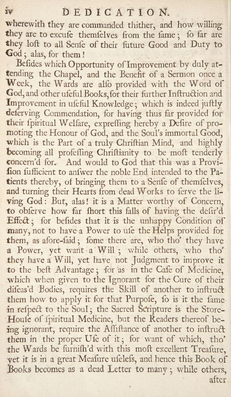 wherewith they are commanded thither, and how willing they are to exculc themielves from the lame; fo far are they loft to all Senfe of their future Good and Duty to God • alas, for them! Befides which Opportunity of Improvement by duly at¬ tending the Chapel, and the Benefit of a Sermon once a Week, the Wards are allb provided with the Word of God, and other ufeful Books,for their further Inftrudbion and Improvement in ufeful Knowledge; which is indeed juftly deferving Commendation, for having thus far provided for their fpiritual Welfare, exprefting hereby a Defire of pro¬ moting the Honour of God, and the Soul’s immortal Good, which is the Part of a truly Chriftian Mind, and highly becoming all profeffing Chriftianity to be moft tenderly concern’d for. And would to God that this was a Provi- iion fufficient to anfwer the noble End intended to the Pa¬ tients thereby, of bringing them to a Senfe of themfelves, and turning their Hearts from dead Works to ferve the li¬ ving God: But, alas! it is a Matter worthy of Concern, to obferve how far ftiort this falls of having the defir’d Effed: • for befides that it is the unhappy Condition of many, not to have a Power to ufe the Helps provided for them, as afore-faid • Ibme there are, who tho’ they have a Power, yet want-a Will ; while others, who tho’ they have a Will, yet have not Judgment to improve it to the beft Advantage; for 'as in the Cafe of Medicine, which when given to the Ignorant for the Cure of their difeas’d Bodies, requires the Skill of another to inftrud them how to apply it for that Purpofe, fo is it the fame in refped to the Soul j the Sacred Sdripture is the Store- Houfe of Ipiritual Medicine, but the Readers thereof be¬ ing ignorant, require the Aftiftance of another to inftrud them in the proper Ufe of it; for want of which, tho’ the Wards be furnifh’d with this moft excellent Treafure, yet it is in a great Meafure ufelefs, and hence this Book of Books becomes as a dead Letter to many; while others, after