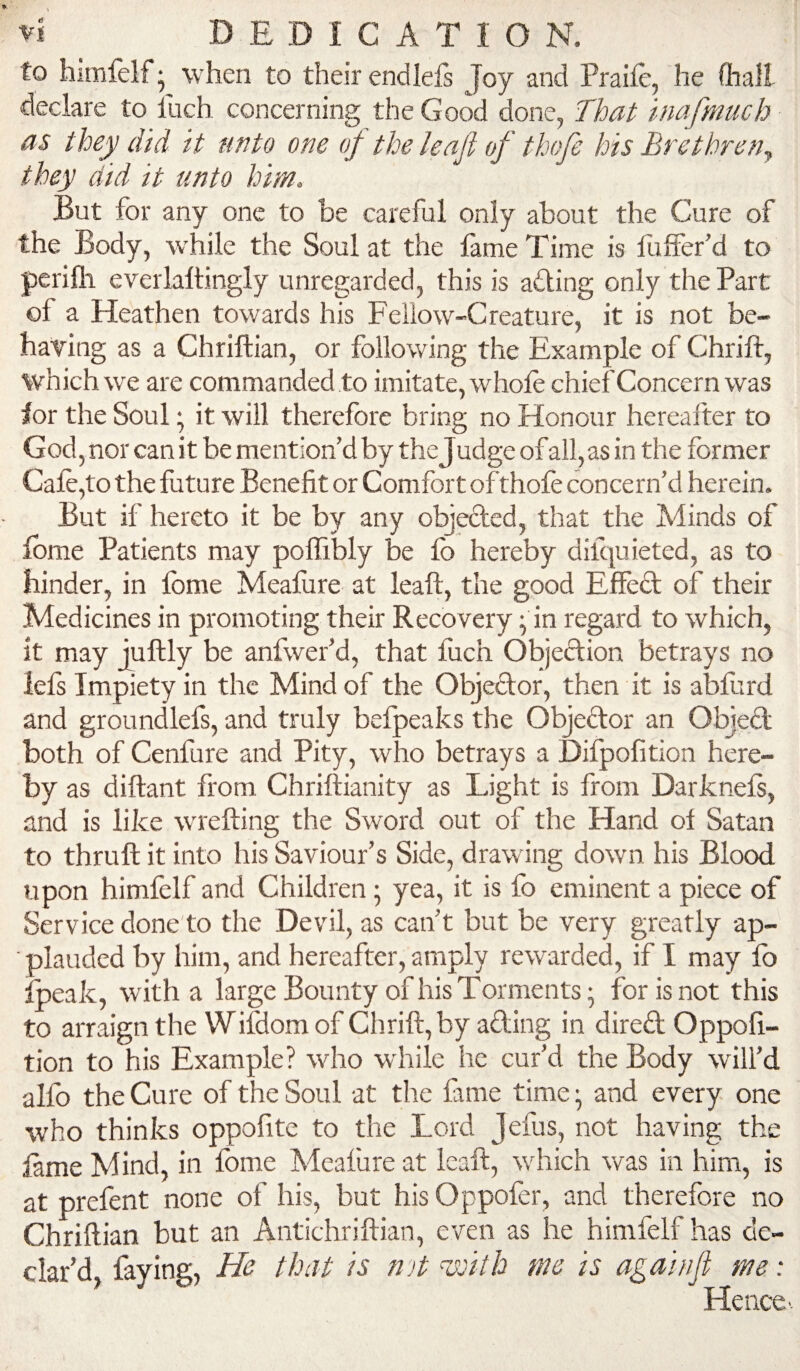 to himfelf- when to their endlels Joy and Praife, he (hall declare to Inch concerning the Good done, That inafmuch as they did it unto one of the leafi of thofe his BrethreUy they did it unto him. But for any one to be careful only about the Cure of the Body, w'hile the Soul at the lame Time is fuffer’d to perifli everlaltingly unregarded, this is ailing only the Part of a Heathen towards his Fellow-Creature, it is not be¬ having as a Chriftian, or following the Example of Chrift, which we are commanded to imitate, whole chief Concern was lor the Soul; it will therefore bring no Honour hereafter to God, nor can it be mention’d by the Judge of all, as in the former Cale,to the future Benefit or Comfort of thofe concern’d herein. But if hereto it be by any objected, that the Minds of Ibme Patients may polTibly be fo hereby difquieted, as to hinder, in Ibme Meafure at leaft, the good Effed of their Medicines in promoting their Recovery; in regard to which, it may Juftly be anfwer’d, that fuch Objection betrays no lefs Impiety in the Mind of the Objedor, then it is abfurd and groundlefs, and truly befpeaks the Objedor an Objed both of Cenfure and Pity, who betrays a Difpofition here¬ by as diftant from Chriliianity as Light is from Darknels, and is like wrefting the Sword out of the Hand ol Satan to thrull it into his Saviour’s Side, drawing down his Blood upon himlelf and Children; yea, it is fo eminent a piece of Service done'to the Devil, as can’t but be very greatly ap¬ plauded by him, and hereafter, amply rewarded, if I may lb Ipeak, with a large Bounty of his Torments; for is not this to arraign the WiHomof Chrift, by ading in dired Oppofi- tion to his Example? who while he cur’d the Body will’d alfo the Cure of the Soul at the fame time; and every one who thinks oppofite to the Lord Jefus, not having the lame Mind, in Ibme Meafure at leaft, which was in him, is at prefent none of his, but his Oppofer, and therefore no Chriftian but an Antichriftian, even as he himfelf has de¬ clar’d faying, He that is n >t asTtth me is againjl me: Hence-