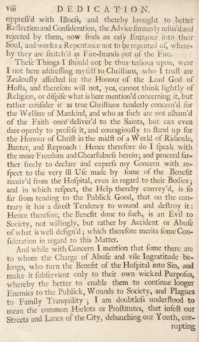 opprefs’d with Illnels, and thereby brouglit to better Reflection and Confideration, the Advice formerly refus’d and rejected by them, now finds an eafy Entrance into their Soul, and works a Repentance not to be repented of, Avherc- by they are fnatch’d as Fire-brands put of the Fire. Thele Things I Ihould not be thus* tedious upon, were I not here addrefling myleif to Chriftians, who I trufl; are Zealoufly affeded for the Honour of the Lord God of Hofts, and therefore will not, yea, cannot think lightly of Religion, or difpife what is here mention’d concerning it, but rather conflder it as true Chriftians tenderly concern’d for the Welfare of Mankind, and who as fuch are not aiham’d of the Faith once'deliver’d to the Saints, but can even, dare openly to profefs it, and couragioufly to ftand up for the Honour of Chrift in the midft of a World of Ridicule, Ranter, and Reproach : Hence therefore do I Ipeak with the more Freedom andChearfulnefs herein- and proceed far¬ ther freely to declare and exprefs my Concern with re- Ipect to the very ill Ufe made by fome of the Benefit receiv’d from the Hofpital, even in regard to their Bodies; and in which refpect, the Help thereby convey’d, is fo far from tending to the Publick Good, that on the con¬ trary it has a direft Tendency to wound and deftroy it: Hence therefore, the Benefit done to fuch, is an Evil to Society, not willingly, but rath'er by Accident or Abufe of what is well defign’d; rvhich therefore merits fome Con¬ fideration in regard to this Matter. And while with Concern I mention that fome there are to whom the Charge of Abufe and vile Ingratitude be¬ longs, who turn the Benefit of the Hofpital into Sin, and make it fubfervient only to their own wicked Purpofes, whereby the better to enable them to continue longer Enemies to the Publick, Wounds to Society, and Plagues to Family Tranquility ; I am doubtlefs underftood to mean the common ^arlots or Proftitutes, that infeft our Streets and Lanes of the City, debauching our Youth, cor¬ rupting