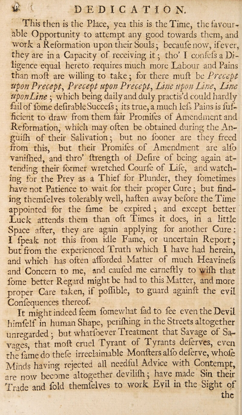 This then is the Place, yea this is the Time, the favour¬ able Opportunity to attempt any good towards them, and work a Reformation upon their Souls- becaufenow, ifever, they are in a Capacity of receiving it • tho’ I confefs a Di¬ ligence equal hereto requires much more Labour and Pains than moft are willing to take j for there muft be Precept upon Precepty Precept upon Precepty Line upon Liney Lme upon Line; which being daily and duly practis’d could hardly fail of fome delirable SucCefs; its true, a much lels Pains is fuf- ficient to draw from them fair Promiles of Amendment and Reformation, which may often be obtained during the An- guilh of their Salivation; but no Iboner are they freed Ifom this, but their Promifes of Amendment are alfo vaniftied, and thro’ ftrength of Defire of being again at¬ tending their former wretched Courfe of Life, and w-atch~ ing for the Prey as a Thief for Plunder, they fometimes have not Patience to wait for their proper Cure ^ but find¬ ing themfelves tolerably well, haften away before the Time appointed for the lame be expired • and except better' Luck attends them than oft Times it does, in a little Space after, they are again applying for another Cure; I fpeak not this from idle Fame, or uncertain Report; but from the experienced Truth which I have had herein, and which has often afforded Matter of much Heavinefs and Concern to me, and caufed me earneftly to wilh that fome better Regard might be had to this Matter, and more proper Care taken, if polfible, to guard againft the evil Conlequences thereof It might indeed feem fomewhat fad to fee even the Devil himfelf in human Shape, perilhing in the Streets altogether unregarded ; but whatfoever Treatment that Savage of Sa¬ vages, that moft cruel Tyrant of Tyrants deferves, even the fame do thefe irreclaimable Monfters alfo deferve, whole Minds having rejected all needful Advice with Contempt, are now become altogether devililh; have made Sin their Trade and fold themfelves to work Evil in the Sight of