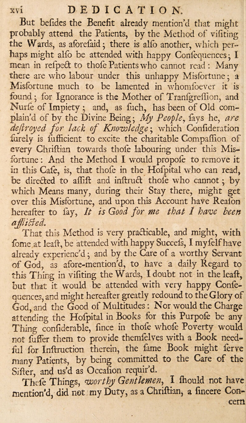 But befides the Benefit already mention’d that might probably attend the Patients, by the Method of vifiting the Wards, as afbrefaid ^ there is alfo another, which per¬ haps might alfo be attended with happy Confoquences ^ I mean in refpedt to thofe Patients who cannot read : Many there are who labour under this unhappy Misfortune; a Misfortune much to be lamented in whomfoever it is found; for Ignorance is the Mother of Tranlgreffion, and Nurfe of Impiety ; and, as fuch, has been of Old com¬ plain’d of by the Divine Being; My People^ lays he, are dejiroyed for lack of Knowledge-^ which Confideration forely is Sufficient to excite the charitable Compaffion of every Chriftian towards thofe labouring under this Mis¬ fortune ; And the Method I would propofe to remove it in this Cafe, is, that thofe in the Hofpital who can read, be diredled to affift and inftrudl thofe who cannot; by which Means many, during their Stay there, might get over this Misfortune, and upon this Account have Reafon hereafter to fay. It is Good for me that 1 have been ajffiidled. That this Method is very pradicable, and might, with feme at leafe, be attended with happy Succels, I my felf have already experienc’d; and by the Care of a worthy Servant of God, as afore-mention’d, to have a daily Regard to this Thing in vifiting the Wards, I doubt not in the leaft, but that it ■would be attended with very happy Confe- Quences, and might hereafter greatly redound to the Glory of God, and the Good of Multitudes: Nor would the Charge attending the Hofpital in Books for this Purpofe be any Thing confiderable, fince in thofe whole Poverty would not fuffer them to provide themfelves with a Book need¬ ful for Inftruction therein, the fame Book might Serve many Patients, by being committed to the Care of the Sifter, ani us’d as Occafion requir’d. Thefe things, <worthy Gentlemen^ I Ihould not have mention’d, did not: my Duty, as a Chriftian; a fincere Con¬ cern