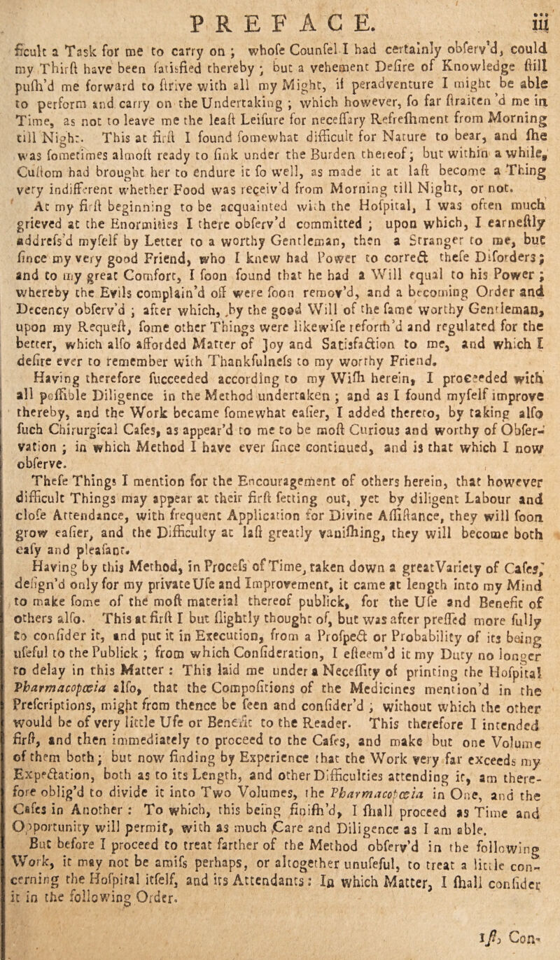 ficuk a Task for me to carry on ; whofe Counfel I had certainly obferv dj could my Third have been fatisfied thereby ; but a vehement Defire of Knowledge fiill piiili’d me forward to drive with all my Might, ii peradventure I might ^be able to perform ind carry on the Undertaking ; which however, fo far draiccn d roe iix Time, as not to leave me the lead Leifure for neceffary Refrefhment from Morning till Nigh:. This at fird I found fomewhat difficult for Nature to bear, and fhe W'as fometimes alriiod ready to fink under the Burden thereof j but within awhile, Cudom had brought her to endure it fo well, as made it at lad become a Thing very indiffirenc whether Food was receiv’d from Morning till Night, or not, Ac my fil'd beginning to be acquainted with the Hofpital, I was often much grieved at the Enormisies I there obferv’d committed ; upon which, I carneftly ttddrefs’d myfelf by Letter to a worthy Gentleman, then a Stranger to roe, buC fince my very good Friend) who I knew had Power to corred thefe Drforders; and Co my great Comfort, I foon found that he had a Will equal to his Power; whereby the Evils complain’d off were fooa remov’d, and a becoming Order and Decency obferv’d ; after which, ,by the good Will of the fame worthy Genrlemao, upon my Requeft, fome other Things were likewife reforth’d and regulated for the better, which alfo afforded Matter of Joy and Sadafadion to me, and which I defirc ever to remember with Thankfulacfs to my worthy Friend, Having therefore fucceeded according to my Wifh herein, I proceeded with all poffible Diligence in the Method undertaken ; and as I found myfelf improve I thereby, and the Work became fomewhat eafier, I added thereto, by taking alfo i fuch Chirurgical Cafes, as appear’d to me to be moft Curious and worthy of Obfer- vaCion ; in which Method I have ever fince continued, and is that which I now obferve. Thefe Things I mention for the Encouragement of others herein, that however difficult Things may appear at their firft fecting out, yet by diligent Labour and clofe Attendance, with frequent Application for Divine Afliftance, they will fooa grow eafier, and the Difficulty at laft greatly vanifhing, they will become both eafy and pleafanr# Having by this Method, in Procefs of Time^ taken down a greatVarleiy of Cafc5, dengn’d only for my privateUfe and Improvement, it came at length into my Mind to make fome of the moft material thereof publick, for the ufe and Benefit of others alfo. This at firft I but (lightly thought of, but was after preffed more fully £o confider it, md put it in Execution, from a Profped or Probability of its being ufeful to the Publick ; from v^^hich Confidcration, I efieem’d it my Duty no ionocr to delay in this Matter : This laid me under a NecelTity of printing the Hofpica! Pharmacopoeia alfo, that the Compofitions of the Medicines mention’d in the Preferiptions, migfit from thence be feen and confidcr’d ; without which the other would be of very little Ufe or Benefit to the Reader. This therefore I intended firft, and then immediately to proceed to the Caffs, and make but one Volume of them both; but now finding by Experience that the Work very far exceeds my Expedacion, both as to its Length, and other Difficulties attending it, am there¬ fore oblig’d to divide it into Two Volumes, the Pharmacopoeia in One, and the Caffs in Another : To which, this being fioifti’d, I fliall proceed as Time and Opportunity will permit) with as much ,Gare and Diligence as I am able. But before I proceed to treat farther of the Method obffrv’d in the foil rwlng Work, it m»y not be amifs perhaps, or altogether unufeful, to treat a little con¬ cerning theHofpiral itfelf, and its Attendants: la which Matter, I (hall confider it in the following Order. 1/3 Con-