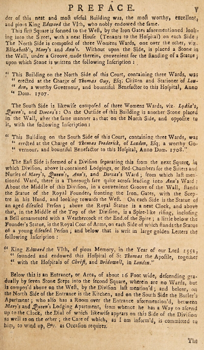 of this neat and moft ufeful Building was, the moft worchyi $xccllenr| and pio'is King the VI<^h, who nobly endowed the fame. This firli Square is*formed to the Wefl, by the Iron Gates aforementioned look¬ ing into the Street, with a neat Houfe (Tenants to the Hofpical) on each Side j The North Side is compofed of three Womens Wards, one over the other, vi^. BlizahetFs^ Mary's and Anns, Without upon the Side, is placed a Stone the Wall, under a Groove made therein, convenient for the flanding of a Statpci upon which Stone is written the following lafcription : ^ This Building on the North Side of this Court, containing three Wards, wg? ereded at the Charge of Thomas Gay, Efq; Citizen and Stationer of ** donf a worthy Govcrnour| and bountiful Benefador to this Hofpital, Ann© Dorn. 1707. The South Side is llkewife compofed of three Womens Wards, viz. Lydia^s^ ^usen's^ and Dor^^j’s: On the Outfide of this Building is another Scone pla^e4 in the Wall, after the fame manner as chat on the North Side, and oppofice t© it, wuth the following Infcripcion: This Building on the South Side of this Court, containing three Wards, wa§ ereded at the Charge of Thomas Frtderickj of London, Efq; a worthy Go- vernour, and bountiful Benefador to this Hofpical, Anno Dom. 1708.’* The EaA Side is formed of a Dlvifion feparating this from the next Square ii| which Divifion, above is contained Lodgings, or Bed-Chambers for the Siiiers and Nurfes of Mary's, ^eens^ Ann's, and Boreas's Ward ; from which laft men¬ tioned Ward, there is a Thorough fare quite acrofs leading into Ann's About the Middle of this Divifion, in a convenient Groove of the Wall, Hands the Statue of the Royal Founder, fronting the Iron. Gates, with the Scep¬ tre in his Hand, and looking towards the Weft. Ori each Side is the Statue q| an aged difeafed Perfon ; above the Royal Statue is a neat Clock, and above that, in the Middle of the Top of the Divifion, is a Spire-like rifing, inclofing a Bell ornamented with a Weathercock at the End.of the Spire ; a little below the Founder’s Statue, is the Royal Coat of Arms, on each Side of which Hands the Statue of a young difeafed Perfon; and below that is writ in large golden Letters the following Infcription : King Bd^nard jihe Vlth, of pious Memory, in the Year of our Lord founded and endowed this Hofpital of Sc Thomas the Apoftle, tooethe^ with the Hofpitals of Chrifi, and Bridewell, in London. ^ Below this IS an Entrance, or Area, of about 16 Foot wide, defeendiog gra¬ dually by feven Stone Steps into the fecond Square, wherein are no Wards, ^but is compos’d above on the Weft, by the Divifion laft mention’d ; and below, on the North Side of the Entrance is the Kitchen, and on the South Side the Butler’s Apartment; who alfo has a Room over the Entrance aforemention’d, between Mary's and Queens Lodging Apartment, from whence he has a Way to afeend up to the Clock, the Dial of which likcvvife appears on this Side of the Divifion as well as on the other; the Care of which, as I am inform’d, is committed ta him, CO wind up, 6®^. as Occafion requires. . ^