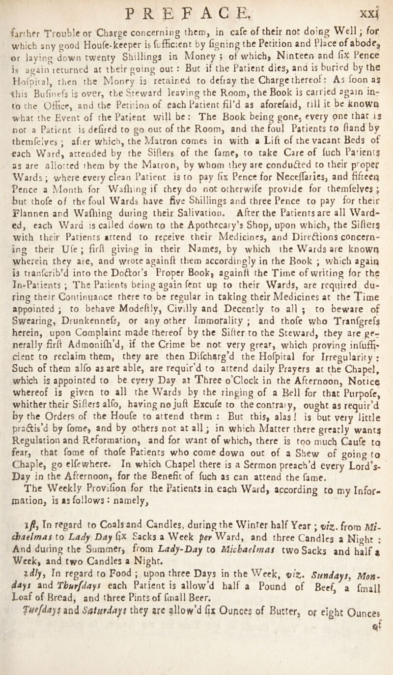 P R E F A C E, xxf farther Trouble or Charge concerning them, in cafe of their not doing Well; for which any good Houfe-keeper is fufficient by figning the Petition and Place of abode^ or laying down twenty Shillings in Money ; of which, Ninteen and fix Pence is again returned at their going out : But if the Patient dies, and is buried by the Hofpiol, then the Money is retained to defray the Charge thereoi: As foon as this Bufinefs is over, the Srev/ard leaving the Room, the Book is carried 2gain in- to Che Office, and the Petirion of each Patient fil’d as aforefaid, rill it be knowa what the Event of the Patient will be: The Book being gone^ every one that is not a Patient is defired to go out of the Room, and the foul Patients to fiand by ihemfelves ; af;er which, the Matron comes in with a Lift of the vacant Beds ot each Ward, attended by the Sifiers of the fame, to take Care of fuch Parents as are allotted them by the Matron, by whom ihey are conduced to their proper Wards; where every clean Patient is to pay fix Pence for Necefiaries, and fifceei^ Pence a Month for Wafiiing if they do not otherwife provide for themfelves ; but chofe of the foul Wards have five Shillings and three Pence to pay for their Flannen and Wafiiing during their Salivation, After the Patients are all Ward* ed, each Ward is called down tp the Apothecary’s Shop, upon which, the Sifters with their Patients attend to repeive their Medicines, and Diredlions concern¬ ing their Ufe ; firft giving in their Names, by which the Wards are knowri wherein they are, and wrote againft them accordingly in the Book ; which agait^ is tranfcribM into the Dodor’s Proper Book, againft the Time of writing for the In-Patients ; The Patients being again Cent up to their Wards, are required du¬ ring their Continuance there ro be regular in taking their Medicines at the Time appointed ; to behave Modeftly, Civilly and Decently to all ; to beware of Swearing, Drunkennefs, or any other Immorality ; and thofe who Tranfgrefs herein, upon Complaint made thereof by the Sifter to the Steward, they are ge¬ nerally firft Admonifh’d, if the Crime be not very great, v/hich proving infuffi- dent CO reclaim them, they are then Difcharg’d the Hofpital for Irregularity : Such of them alfo as are able, are requir’d to attend daily Prayers at the Chapel, which is appointed to be every Day at Three o’clock in the Afternoon, Notice whereof is given to all the Wards by the ringing of a Bell for that Purpofe, whither their Sifters alfo, having no juft Excufe to checontraiy, ought as requir’d by the Orders of the Houfe to attend them : But this, alas! is but very little pradis’d by fome, and by others not at allj in which Matter there greatly wants Regulation and Reformation, and for want of which, there is too much Caufe to fear, that fome of thofe Patients who come down out of a Shew of going to Chaple, go cifewhere. In which Chapel there is a Sermon preach’d every Lord’s- Day in the Afternoon, for the Benefit of fuch as can attend the fame. The Weekly Provifion for the Patients in each Ward, according to my Infor¬ mation, is as follows t namely, ifl, In regard to Coals and Candles, during the Winter half Year ; •i/iz. from Mi- chaelmas to Lady Day fix Sacks a Week per Ward, and three Candles a Nioht : And during the Summer, from Lady-Day to Michaelmas two Sacks and half a Week, and two Candles a Night. id/y, In regard ro Food ; upon three Days in the Week, viz. Sundays, Mon¬ days and Thurfdays each Patient is allow’d half a Pound of Beef, a fmall Loaf of Bread, and three Pints of fmall Beer, Ti^efdays and Saturdays they are allow’d fix Oupces of Butter, or eight Ounces