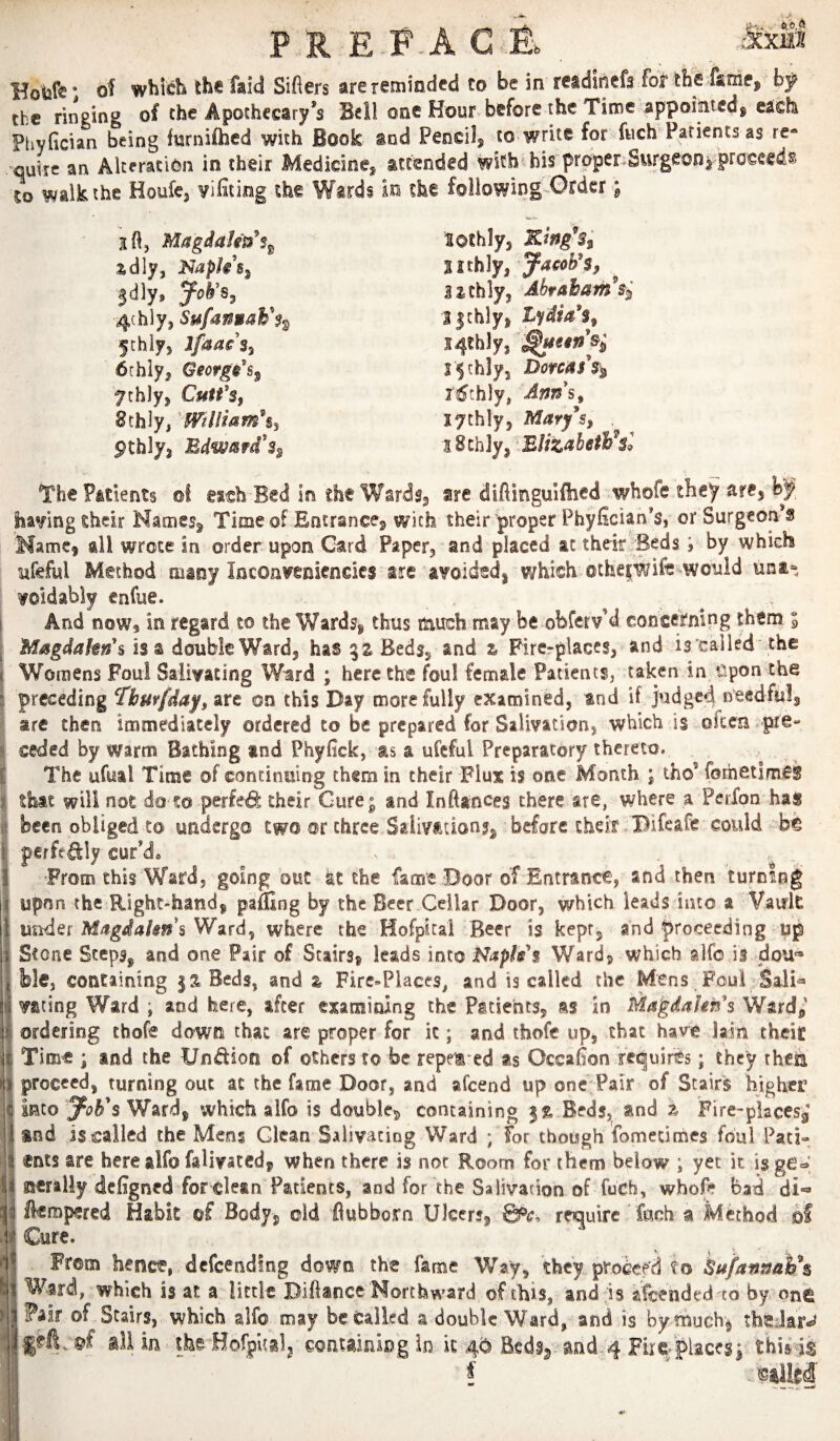 P R E.F^A G of which the faid Sifters are reminded to be in readinefs for the faMe, the ringing of the Apothecary’s Bell one Hour before the Time appointed^ each Phyftcian being furniftied with Book and Pencil^ to write for fuch Patients as re- quire an AlceraciOn in their Medicine^ attended with * bis prpper.Surgeon^ proceeds to walk the Houfe, vifiting the Wards In the foliowing-Order; jtftj Magdalits^s^ idly, Napk's^ |dly, 4(hly, Sufan»aF$^ 5!:hly, Ifaais^ 6chly, George's^ 7chly, CutfSf 8thly, pchlyj Bdwmfd'z^ lothly, Kwg% %ith]y,'ya€ob*$, lithly, Abraham 3|chly, Lydia's^ I4thly, j^chly, Dorcas\ li^thly, Ann's^ lythly, Mary^Sy . iSchly, EUzabeth^sl The P&ilents ©I each Bed in the Wards^ sre diftingulilied whofe they are, having their Mamesj Time of Entrance, with their proper Phyftcian's, or Surgeon’s Marne, all wrote in order upon Card Paper, and placed at thek Beds ; by which yfeful Method many Inconvenicndcs are avoided, which ®the|Wift would una* void ably enfue. I And now, in regard co the Wards, thus riauch may be obferv’d concerning them i Magdakn\ is a double Ward, has %% Beds, and z Fircrplaces, and is 'cailed'the Womens Foul Salivating Ward ; here the foul female Patients, taken in t^pon the I preceding Tbur/day, are on this Day more fully examined, and if judged needful, I are then immediately ordered to be prepared for Salivation, which is often ^pre- I ceded by warns Bathing and Phyfick, as a ufcful Preparatory thereto. I The ufual Time of continuing them in their Flu% is one Month ; the’ fothetlmCS I that will not do to perfed their Gure; and Inftan<^es there are, where a Perfon has I been obliged to undergo two or three Salivation?, before their . Bifeafe could bt I pgffe^ly cur’d, • - I From this Ward, going out the fame Boor of Entrance, and then turning i upon the Right-hand, paffing by the Beer Cellar Door, which leads into a Vault under Ward, where the Hofpical Beer is kept, and proceeding up Stone Steps, and one Pair of Stairs, leads into Napless Ward, which alfo is dou'* ble, containing |sBeds, and z Fire-Places, and is called the Mens Foul Sali^ vating Ward ; and here, after examining the Patients, as in Ma’gdakn's Ward^' ordering thofe down that are proper for it; and thofe up, that have lain theit Time ; and the Undion of others to be repe^ ed as Occafton requires; they rhea proceed, turning out at the fame Door, and afeend up one;Pair of Stairs higher into Ward, which alfo is double^ containing Beds, and z Fire-placesg and is called the Mens Glean Salivating Ward ; for though fomeumes foul Pati« «nts are here alfo falivaced, when there is not Room for them below ; yet it is acrally defigned for clean Patients, and for the Salivation of fuCh, whofe bad di*« ikmpered Habit of Body, old flubborn Ulcers, 0^<;, require fuch a Method ©f Cure. H From hence, defeending down the fame Way, they proceed to kafannah\ R Ward, which is at a little Diftance Northward of this, and is afeended to by onCi HFair of Stairs, which alfo may be Called a double Ward, and is bymuch^ theJar*^ ■ all in the Hofpualj eoauiningin k 45 Beds^ and,4 Firc'placesj thisds 1 f .sailed