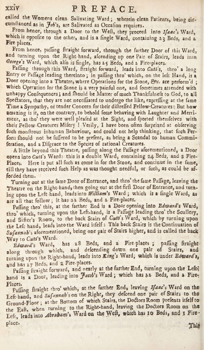 called the Womens clean Salivating Ward ; wherein clean Patients, being die- cumitanced as in arc Salivated as Occalion requires. From hence, through a Door to the Weft, they proceed into lfdac\ Ward, which is oppofite to the other, and is a fingle Ward, containing Beds, and & Fire places. From hence, palSng ftraight forward, through the farther Door of this Ward, turning upon the Right-hand, afeending up one Pair of Stairs, leads into, Georges Ward, which alfo is fingle, has zj Beds, and z Fire-places. Faffing through this Ward, firaighc forward, leads into CM'Sy thro’ a long Entry or Paffageleading thereinto; in paffing thro’ which, on the left Hand, is a Door opening into a Thettre, where Operations for the Stone, &c. arc perform’d ; which Operation lor the Stone i§ a very painful one, and fometimes attended with unhappy Confequences I and fliould be Matter of much Thankfulnefs to God, to all Spedators, that they are not ncceffiaced to undergo the like, expreffing at the fame Time a Sympathy, or tender Concern for their diftreffed FellowCreacures; But how imazing is ir, on the contrary, to behold fome behaving with Laughter and Merri¬ ment, as tho* they were well pleafed at the Sight, and fported themfelves with their Fellow-Creatures Mifery ! Verily, I have been often furprized at obferving fuch monftrous inhuman Behaviour, and could not help thinking, that fuch Per- fons fhould not be fuffered to be prefent, as being a Scandal to human Coanmi feration, and aDifgrace to the Species of rational Creatures. A little beyond this Theatre, paffing along the Paffage aforementionedj a Door opens into Cutfs Ward: this Is a double Ward, containing Beds, and a Fire- Places, Here is put all fuch as come in for the Scone, and continue in the fame^ till they have received fuch Help as was thought needful, or fuch, as could be af¬ forded them. , Turning out at the fame Boor of Entrance, and thro the fame Paffage, leaving the Theatre on the Right-hand, then going out at the firft Door of Entrance, and turn¬ ing upon the Left-hand, leads into William^ Ward ; which is a fingle Ward, as are all that follow; it has z% Beds, and z Fire-places, ^ Paffing thro’ this, at the farther End is a Door opening into Mwaf£% Ward, thro* which, turning upon the Left-hand, is a Paffage leading thro’ the Sculleryj^ and Sifter’s Room, to the back Stairs of CuH'% Ward, which by turning upon the Left hand, leads into the Ward itfelf s This back Stairs is the Continuation of SufamaFs aforementioned, being one pair of Stairs higher, and is called the back Way to Cuti's Ward. « t ^ . ^ Edward's Ward, has Beds, and a Fire places ; pafSng firaighe aiono through which, and delcending down one pair of Stairs, and turning upon the Right-hand, leads into Kings Ward; which is under Edmfd\ 3jnd has 2.7 Beds, and 2, Fire-places. . j — • v ^ /p / Paffing ftraight forward, and nearly at the farther End, turning upon the Lcft^ band IS a Door, leading into Jacobs Ward; which has Beds, and s Fire- Flaces Paffins ftraight thro’ which, at the farther End, leaving I/aacs Ward on the Left-hand and Sufannab'soa the Right, they defeend one pair of Stairs to the Ground-Floor - at the Bottom of which Stairs, the Dodors Room prefents itfelf to rh. Faft when turning to the Right-hand, leaving the Dodors Room on the Left, leads into jbrabam’i Ward on the Weft, which has i® Beds, and i Fire* :rhi$