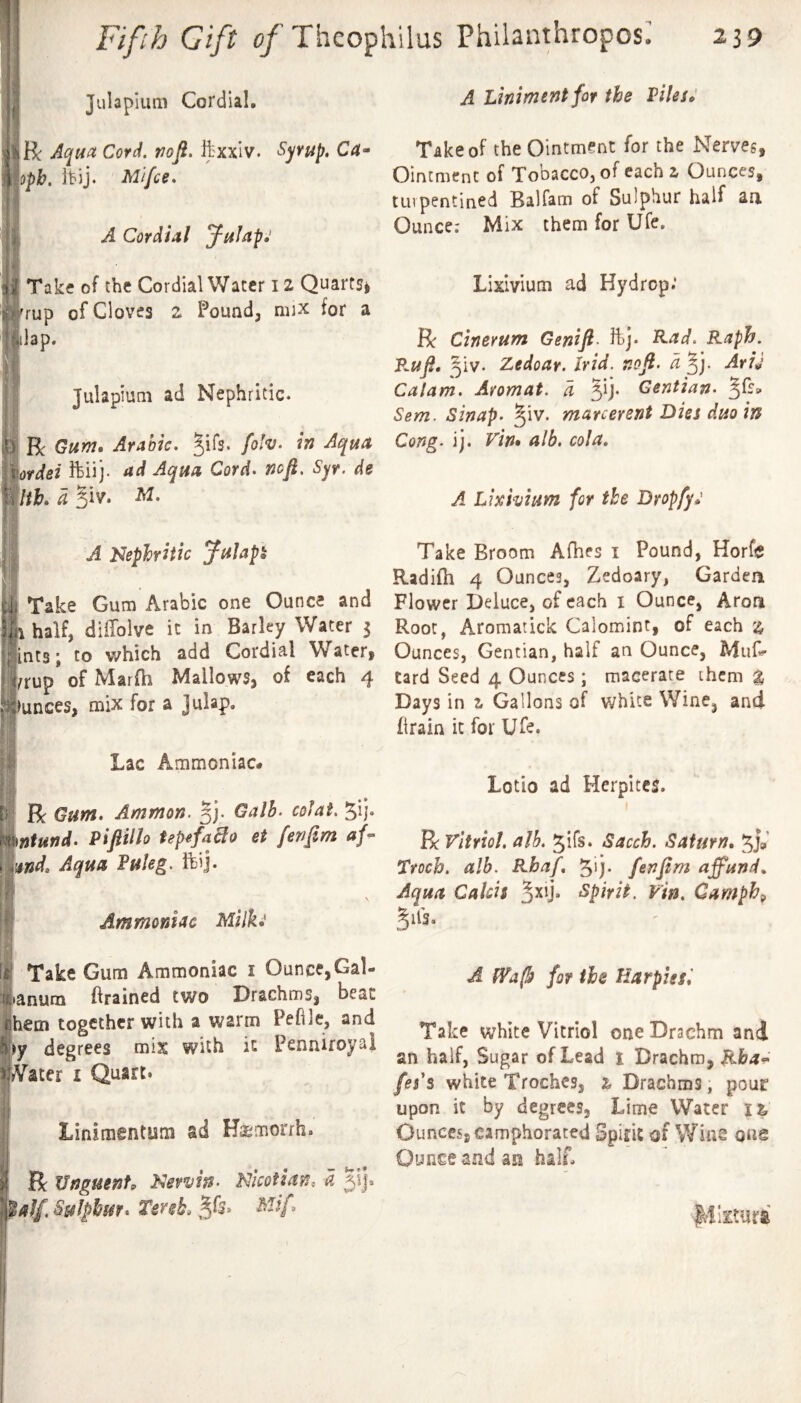 a Julapiuni Cordial. Aqua Cord. nofi. ftxxlv. S^rup, C4- oph. it'ij. Ml fee* ( A Cordial J^ulapj A Liniment for the VilesJ Take of the Ointment for the Nerves, Ointment of Tobacco, of each z Ounces, tiivpentined Balfam of Sulphur half an. Ounce; Mix them for Ufe, i V V ' h ! Take of the Cordial Water 12 Quarts^ rrup of Cloves 2 Pound, mix for a lilap. I Julapium ad Nephritic. Be Gum* Arabic* ^ifs. fo!v. in Aqua ftiij ad Aqua Cord* nofl, Syr, de ]lth. d Kiv* M* I A I^ephritic Julap^ 7- ■ I Take Gum Arabic one Ounce and fn half, dilTolve it in Barley Water 3 l^ints; to which add Cordial Wateri l^rup of Marfh Mallows, of each 4 llunces, mix for a Jnlap. Lixivium ad Hydrop.' Be Cinerum Genift- ftj* ^ad* Raph. P.ufi* ^iv. Zedoar. Irid, nofl. d AriJ Calam. Aromat. d ^ij. Gentian* ^fss. Sent. Sinap. ^^iv. marc event Dies duo in Cong. ij. Vin» alb. cola, A Lixivium for the Dropfy*' Take Broom Afhes i Pound, Horfe Radifh 4 Ounces, Zedoary, Gardea Flower Deluce, of each i Ounce, Aron Root, Aromatick Calomint, of each z Ounces, Gentian, half an Ounce, tard Seed 4 Ounces; macerate them % Days in z Gallons of white Wine, and firain it for Ufe. Lac Ammoniac# R Gum* Ammon, Galh. cofat, ^ij- )mntund* Piftillo UpefaBo et fenftm af- ^pnd* Aqua Fuleg. ftij. 4 Ammoniac Milk: Take Gum Ammoniac i Ounce,Gal- anum ftrained two Drachms, beat hem together with a warm Pehle, and >y degrees mix with it Penniroyai yVater i Quart. Linimentum ad Hsemorrh. R XJnguenfp Nervh. Nicotian, d jij. Uff Sulphur* TmL ■ Lotio ad Herpites. R vitriol, alb, gifs. Sacch. Saturn* Troch. alb. Rbaf* 5'j- fenfim affund*. Aqua Calcis jxij. Spirit, vin, Camph^ ^ils. A fVa(b for the Harpies I Take white Vitriol one Drachm and an half, Sugar of Lead t Drachm, Rba^ /ej’s white Troches, z Drachms, pour upon it by degrees, Lime Water it Ounces, camphorated Spirit of Wins one Ounce and an half. Ivtiitura