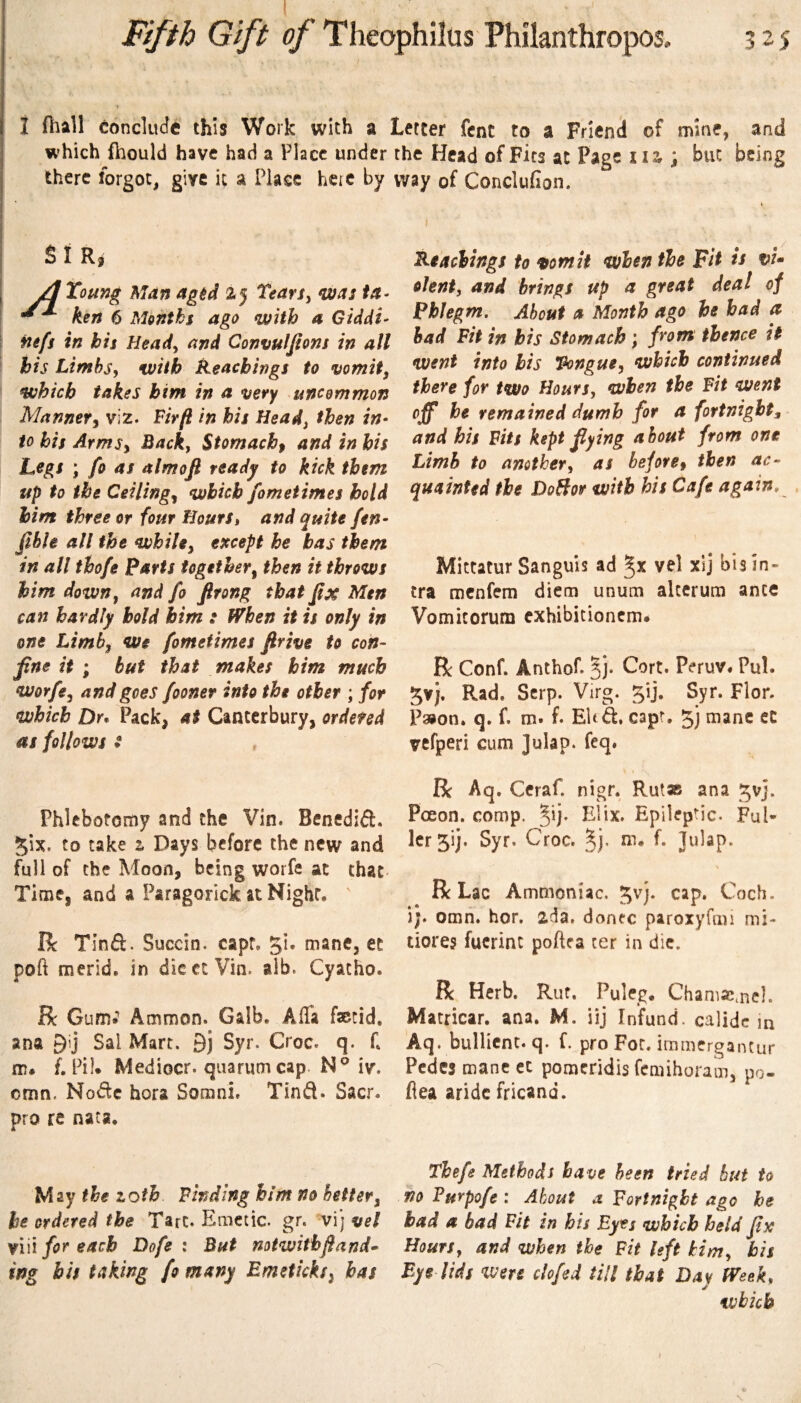i (hall conclude this Work with a Letter fcnC to a Friend of mine, and which ftiould have had a Place under there forgot, give it a Place heic by SI Ri Toung Man agtd Tearsy nvas in- ken 6 Months ago with a Giddi- I nefs in his Heady and Convulfions in all ' his Limbsy with Reachings to vomit, which takes him in a very uncommon Manner^ viz. Firft in his Head, then in¬ to his Armsy Back, Stomachy and in his ; fo as almofi ready to kick them up to the Ceilingy which fometimes hold him three or four Hours» and quite fen- flble all the while, except he has them in all thofe Parts together, then it throws him down, and fo firong that fix Men can hardly bold him : When it is only in one Limb, we fometimes firive to con¬ fine it ; but that makes him much worfe, and goes fooner into the other ; for which Dr* Pack, at Canterbury, ordered as follows t Phlebotomy and the Vin. Benedid. 5ix. to cake t Days before the new and full of the Moon, being worfe at that Time, and a Paragorick at Night, Rc Tinft. Succin. capt. 5^* mane, et poft merid. in die ct Via. alb. Cyacho. R GumJ Ammon. Galb. Alfa faotid. ana Sal Mart. 9j Syr. Croc. q. f. m. f. Pil. Mediocr. quarum cap iv. omn. Node hora Somni, Tind. Sacr. pro re nata. May the zoth Finding him no better, he ordered the Tart. Emetic, gr. vij vel viii for each Dofe : But mtwithfiand- ing bis taking fo many Emetkks^ has the Head of Fits at Page Ui ; but being way of Conclufion. I I Readings to Ofomit when the Fit is vU olent, and brings up a great deal of phlegm. About a Month ago he had a had Fit in bis Stomach; from thence it went into his Tongue, which continued there for two Hours, when the Fit went he remained dumb for a fortnight^ and his Fits kept flying about from one Limb to another, as beforey then ac¬ quainted the DoBor with his Cafe again, Mittatur Sanguis ad vel xij bis in¬ fra menfem diem unum alcerum ante Vomicorum cxhibitioncm. R Conf. Anthof. 3j. Cort. Peruv. Pul. 5vj. Rad. Serp. Virg. gij. Syr. Flor. P3ion. q. f. m. f. El( d, capt, jj mane eC vefperi cum ]ulap. feq. R Aq. Ceraf. nigr. Rutas ana t^vj. Pceon. comp. Elix. Epileptic. FuN lcr5ij. Syr. Croc. ^j. m. f. Julap. R Lac Ammoniac. 5^]* cap. Coch. \]» omn. hor. zda, donee paroxyfmi mi- tiores fucrinc poftea ter in die. R Herb. Rut. Puleg, ChamJCmel. Macricar, ana. M. iij Infund, calidc in Aq. buHicnt. q. f. pro For. immergantur Pedes mane cc pomeridis femihoram, po- flea aridc fricand. Thefe Methods have been tried but to no Furpofe : About a Fortnight ago he had a bad Fit in bis Eyes which held fix Hours, and when the Fit left kirn, bis Eye lids mu clofed till that Day Week* which I